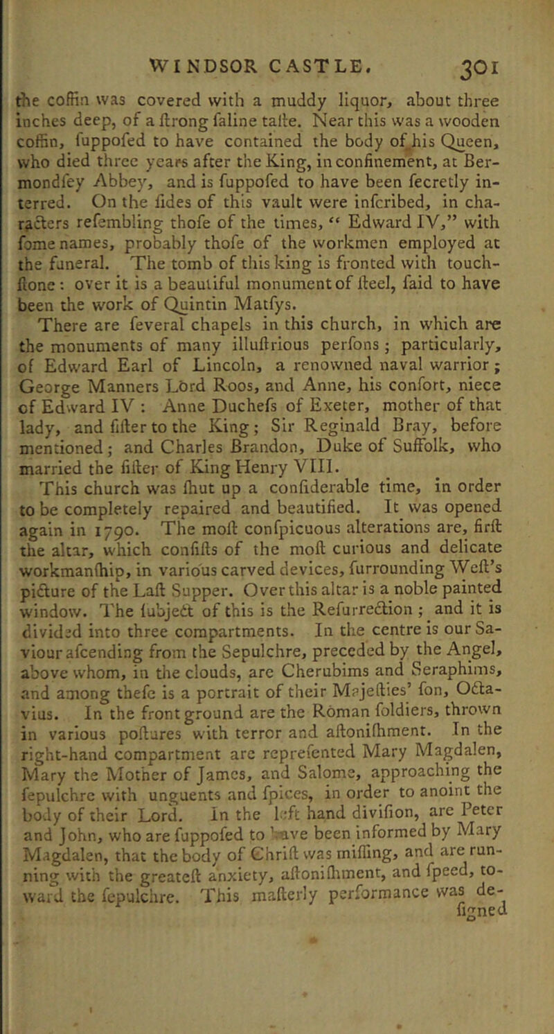 the coffin was covered with a muddy liquor, about three inches deep, of a llrong faline talle. Near this was a wooden coffin, fuppofed to have contained the body of^his Queen, who died three years after the King, in confinement, at Ber- mondfey Abbey, and is fuppofed to have been fecretly in- terred. On the fides of this vault were infcribed, in cha- racters refembling thofe of the limes, “ Edward IV,” with fome names, probably thofe of the workmen employed at the funeral. The tomb of this king is fronted with touch- ftone : over it is a beautiful monument of fteel, faid to have been the work of Quintin Matfys. There are feveral chapels in this church, in which are the monuments of many illuftrious perfons ; particularly, of Edward Earl of Lincoln, a renowned naval warrior; George Manners LOrd Roos, and Anne, his confort, niece of Edward IV : Anne Duchefs of Exeter, mother of that lady, and filler to the King; Sir Reginald Bray, before mentioned; and Charles Brandon, Duke of Suffolk, who married the filler of King Henry VIII. This church was Ihut up a confiderable time, in order to be completely repaired and beautified. It was opened again in 1790. The moll: confpicuous alterations are, firft the altar, which confills of the moft curious and delicate workmanlhip, in various carved devices, furrounding Weft’s pifture of the Laft Supper. Over this altar is a noble painted window. The fubjedt of this is the Refurredlion ; and it is divided into three compartments. In the centre is our Sa- viour afcending from the Sepulchre, preceded by the Angel, above whom, in tlie clouds, are Cherubims and Seraphims, and among thefe is a portrait of their Majefties’ fon, 06la- vius. In the front ground are the Roman foldiers, thrown in various poftures with terror and aftonifhment. In the right-hand compartment arc reprefented Mary Magdalen, Mary the Mother of James, and Salome, approaching the fepulchre with unguents and fpices, in order to anoint the body of their Lord. in the l ;ft hand divifion, are Peter and John, who are fuppofed to 'mve been informed by Mary Magdalen, that the body of Chrift was milling, and are run- ning with the greateft anxiety, aftoniHiment, and fpeed, to- ward the fepulchre. This mafterly performance was de- figned