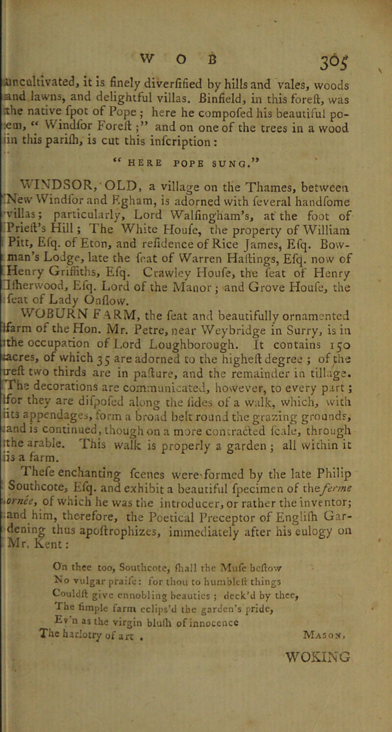 SUncoltivated, it Is finely diverfified by hills and vales, woods and lawns, and delightful villas. Binfield, in this foreft, was !the native fpot of Pope ; here he compofed his beautiful po- Kui, “ Windfor Forell; ” and on one of the trees in a wood iiii this parifli, is cut this infcription: “ HERE POPE SUNG.” 'V^ INDSOR, OLD, a village on the Thames, between ’.New Windior and Rgham, is adorned with feveral handfome ’villas; particularly. Lord Walfingham’s, at'the foot of ■Priell’s Hill; The 'White Houfe, the property of William Pitt, Efq. of Eton, and refidence of Rice James, Efq. Bow- man’s Lodge, late the feat of Warren Hailings, Efq. now of .Henry Griffiths, Efq. Crawley Houfe, the feat of Henry niherwood, Efq. Lord of the Manor ; and Grove Houfe, the Teat of Lady c3nllovv. WOBURN F .4RM, the feat and beautifully ornamented ffarm of the Hon. Mr. Petre, near Weybridge in Surry, is in 3the occupation of Lord Loughborough. It contains 150 sacres, of which 35 are adorned to the higheft degree ; of Jhe irell two thirds are in pallure, and the remainder in tillage. iThe decorations are communicated, however, to every part; Ifor they are difpofed along the lides of a walk, which, with fits appendages, form a broad belt round the grazing grounds, jandis continued, though on a more concracled Icale, through jthe arable. This walk is properly a garden; all within it iis a farm. Thefe enchanting feenes wereTormed by the late Philip J Southcoce, Efq. and exhibit a beautiful fpecimen of ths/erme 'iornee, of which he was the introducer, or rather the inventor; ^and him, therefore, the Poetical Preceptor of Englifh Gar- ■dening thus apoftrophizes, immediately after his eulogy on ' Mr, Kent: On thee too, Southcote, fliall the Mufe beftow No vulgar praile: for thou to hunibklt things Couldft give ennobling beauties ; deck’d by thee, The limple farm eclips'd the garden’s pride, E» n as the virgin blulh of innocence The harlotry of art . Masox. WOKING