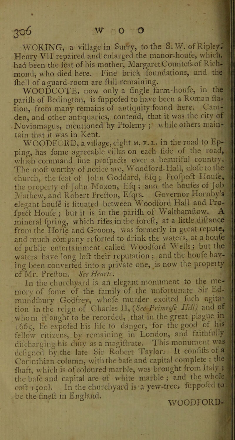 Henry VII repaired and enlarged the manor-houfe, which, had been the feat of his mother, Margaret Countefs of Rich- mond, who died here. Fine brick foundations, and the fliell of a guard-room are ftill remaining. WOODCOTE, now only a fmgle tarm-houfe, in the i parifli of Bedington, is fuppofed to have been a Roman fta- ■ tion, from many remains of antiquity found here. Cam- den, and other antiquaries, contend, that it was the city of • Noviomagus, mentioned by Ptolemy ; while others main- ^ tain that it was in Kent. WOODFORD, a village, eight m. f. l. in the road to Ep- ; ping, has fome agreeable villas on each fide of the road, which command fine profpcfts over a beatirilul country. ■ The moft worthy of notice are, VVoodford-Hall, clofetothe ; (hurch, the feat of John Goddard, Efq ; I rofpecl Koufe, the property of John Moxon, Efq ; anci the houfes of Job hlathew, and Robert Freflon, Elqrs. Governor Hornby’s elegant houfe is fituated between Woodford Hall and Pro- fpedf Houfe ; but it is in the parifli of Waltbamflown A mineral fpring, w'hich rifes in the foreft, at a little diftance , from the Horfe and Groom, w as formerly in great repute, and much c6mpany reforted to drink the waters, at a houfe of public entertainment called Woodford Veils; but the w’aters have long lofl their reputation ; and the home hav- ing been converted into a private one, is now the propeity j of Mr. Prefton. See Hearts. | In the churchyard is aii elegant monument to the nie- ■ mory of fome of the family of the unfortunate Sir Ed- ; mundfbui'y Godfrey, whofe murder excited fuch agita* | tion in the reign of Charles II, {See Primrofe Hili) and of ; whom it ought to be recorded, that in the great plague in j 1665, lie expofed his life to danger, for the good of his fellow' citizens, by remaining in London, and faithfully difeharging his duty as a magiftrate. 1 his monument was defigned by the late Sir Robert Taylor.- It confiHsofa Corinthian column, with the bafe and capital complete : the 1 fliaft, which is of coloured marble, w'as brought from Italy ; I the bafe and capital are of wdiite marble ; and the whole | cofl 1500!. In the churchyard is a yew-tree, fuppofed to ^ be the fineft in England. •' WOODFORD- ’