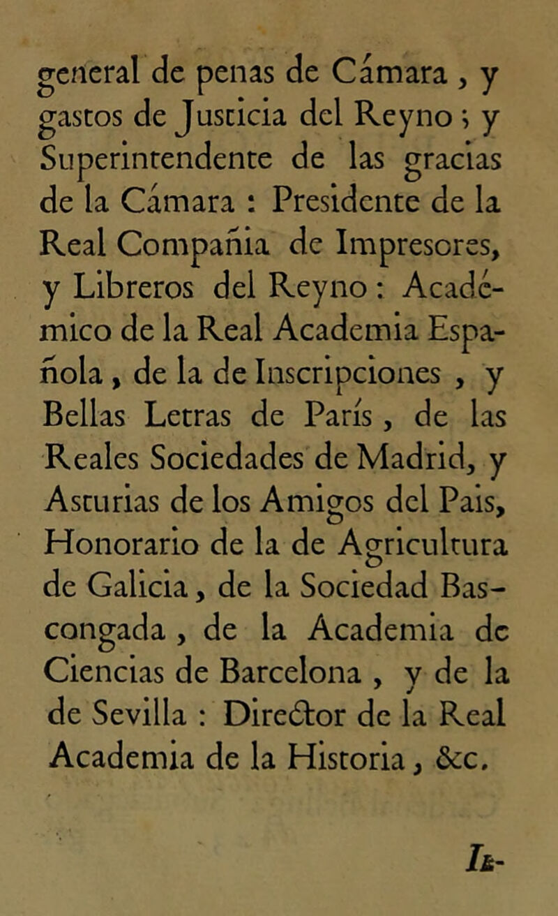 general de penas de Cámara , y gastos de Juscicia del Rey no ; y Superintendente de las gracias de la Cámara : Presidente de la Real Compañia de Impresores, y Libreros del Reyno : Acadé- mico de la Real Academia Espa- ñola , de la de Inscripciones , y Bellas Letras de París, de las Reales Sociedades de Madrid, y Asturias de los Amigos del Pais, Honorario de la de Agricultura , o de Galicia, de la Sociedad Bas- congada , de la Academia de Ciencias de Barcelona , y de la de Sevilla : Director de la Real Academia de la Historia, &c.