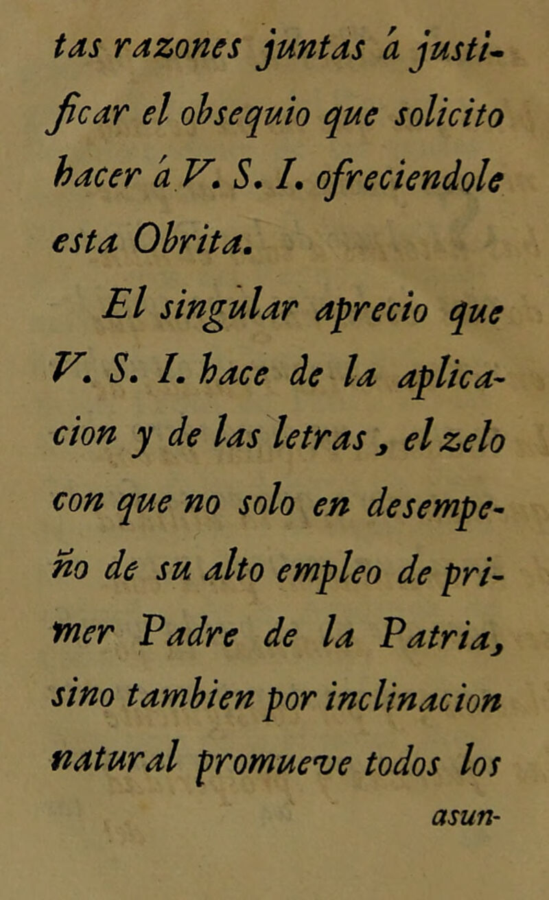 tas razones juntas a justi- ficar el obsequio que solicito hacer aV. S. /. ofreciéndole esta Obrita. El singular aprecio que V. S. /. hace de la aplica- ción y de las letras , elzelo con que no solo en desempe- ño de su alto empleo de pri- mer Padre de la Patria, sino también por inclinación natural promueve todos los asun-