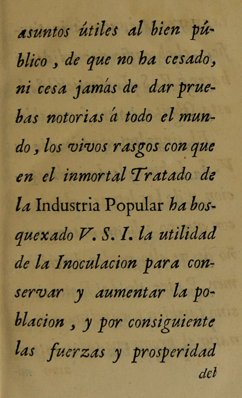 Asuntos útiles al bien pú- blico j de que no ha cesado> ni cesa jamas de dar prue- bas notorias a todo el mun- do , los vivos rasgos con que en el inmortal Tratado de la Industria Popular ha bos- quexado V\ S. L la utilidad de la Inoculación para con- servar y aumentar la po- blación y y por consiguiente las fuerzas y prosperidad del