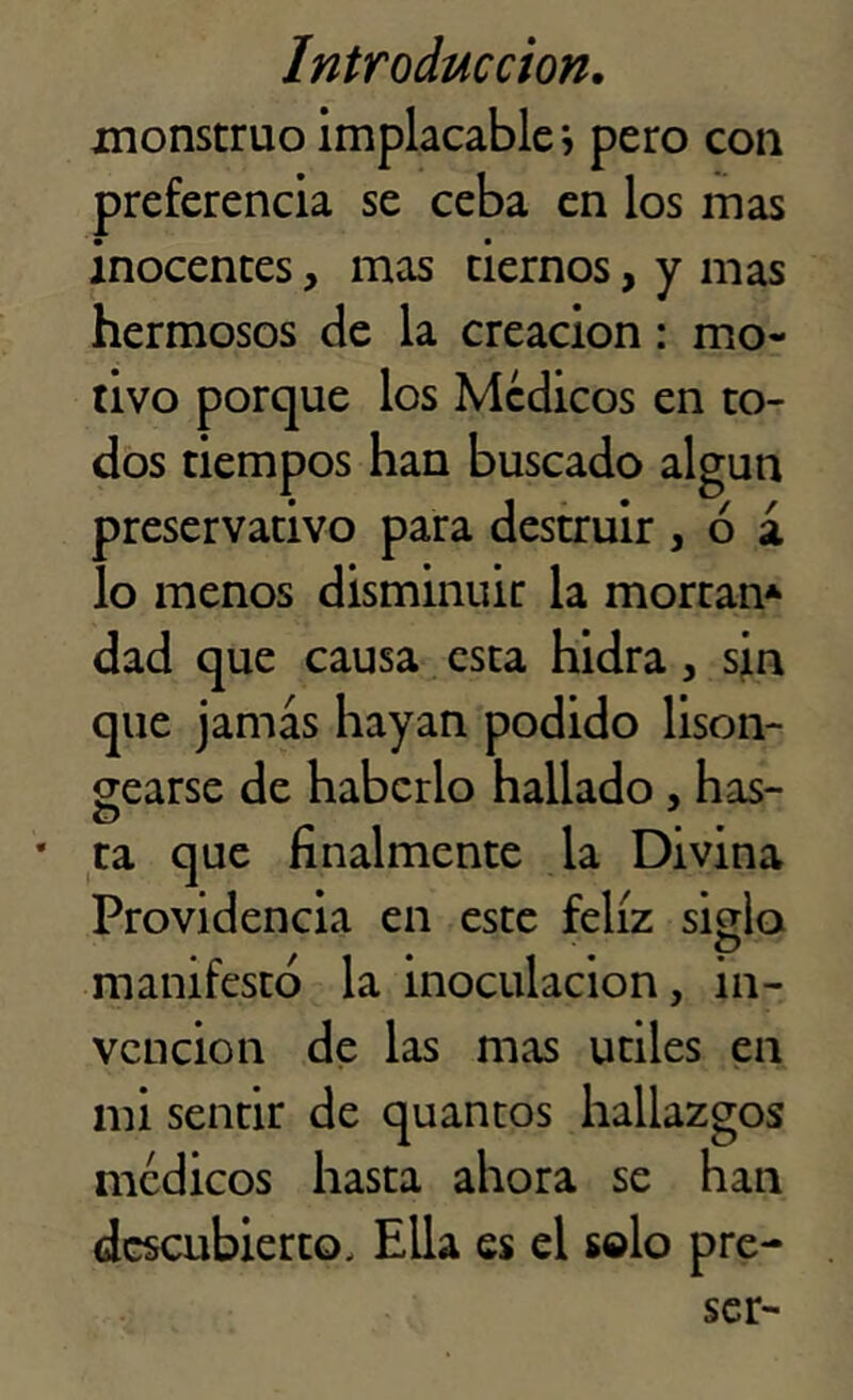 monstruo implacablej pero con preferencia se ceba en los mas inocentes, mas tiernos, y mas hermosos de la creación: mo- tivo porque los Médicos en to- dos tiempos han buscado algún preservativo para destruir , 6 á lo menos disminuir la mortan* dad que causa esta hidra , sin que jamás hayan podido lison- jearse de haberlo hallado , has- O \ * ta que finalmente la Divina Providencia en este feliz si jlo O manifestó la inoculación, in- vención de las mas útiles en mi sentir de quantos hallazgos médicos hasta ahora se han descubierto. Ella es el solo pre-