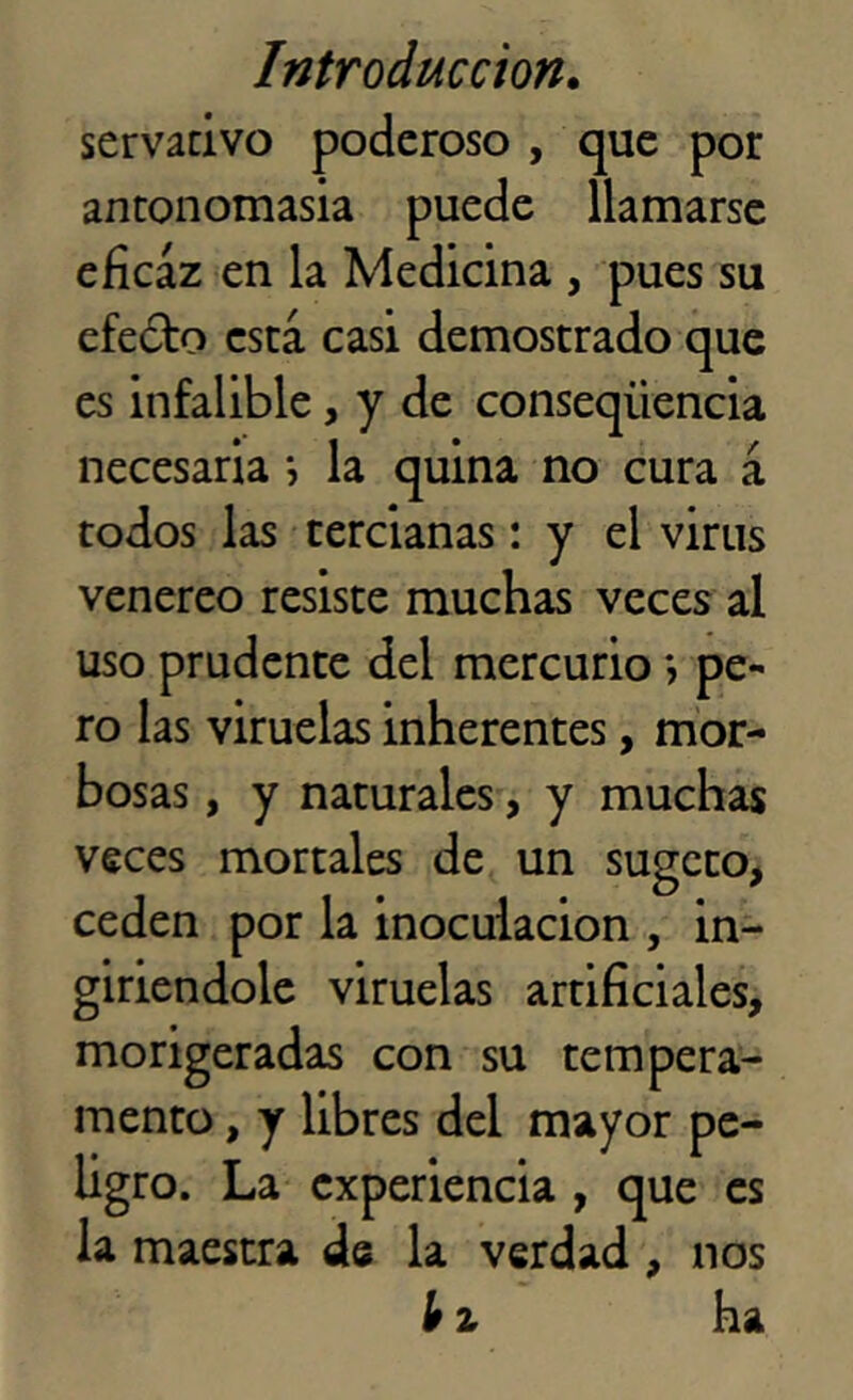 servativo poderoso , que por antonomasia puede llamarse eficaz en la Medicina , pues su efedto está casi demostrado que es infalible, y de conseqíiencia necesaria ; la quina no cura á todos las tercianas: y el virus venereo resiste muchas veces al uso prudente del mercurio *, pe- ro las viruelas inherentes, mor- bosas , y naturales, y muchas veces mortales de un sugeto, ceden por la inoculación , in- giriendole viruelas artificiales, morigeradas con su tempera- mento , y libres del mayor pe- ligro. La experiencia , que es la maestra de la verdad, nos l>z ha