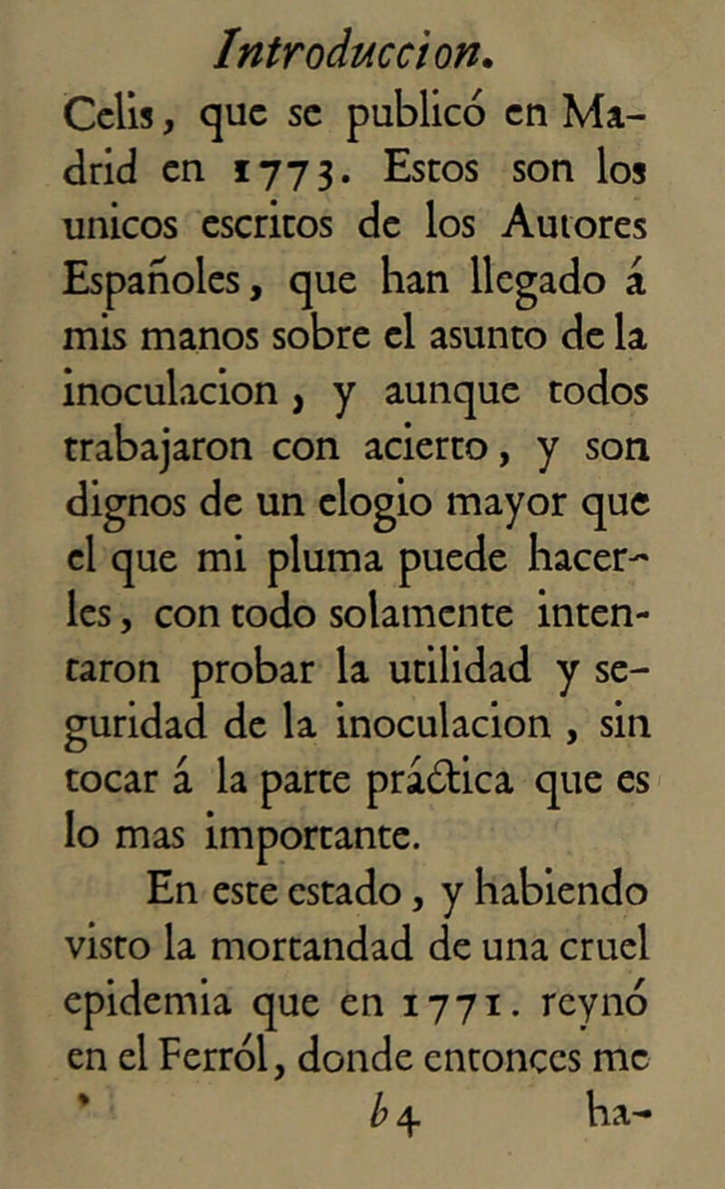 Celis, que se publicó en Ma- drid en 1773. Estos son los únicos escritos de los Autores Españoles, que han llegado á mis manos sobre el asunto de la inoculación , y aunque todos trabajaron con acierto, y son nos de un elogio mayor que jue mi pluma puede hacer-' les, con todo solamente inten- taron probar la utilidad y se- guridad de la inoculación , sin tocar á la parte praótica que es lo mas importante. En este estado, y habiendo visto la mortandad de una cruel epidemia que en 1771. rey no en el Ferrol, donde entonces me b\ ha-