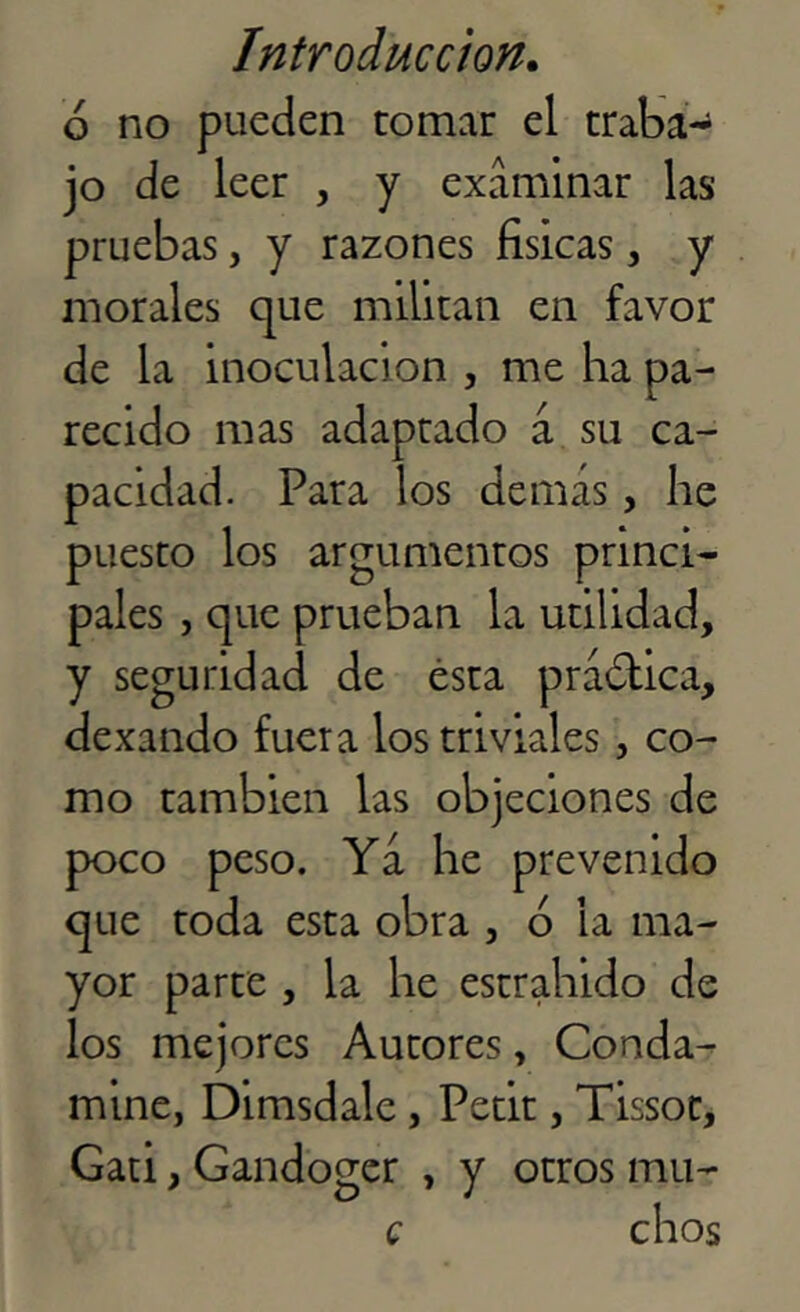 ó no pueden tomar el traba- jo de leer , y examinar las pruebas, y razones físicas, y morales que militan en favor de la inoculación , me ha pa- recido mas adaptado á su ca- pacidad. Para los demas, he puesto los argumentos princi- pales , que prueban la utilidad, y seguridad de ésta práctica, dexando fuera los triviales, co- mo también las objeciones de poco peso. Ya he prevenido que toda esta obra , ó la ma- yor parte , la he estrahido de los mejores Autores, Conda- mine, Dimsdalc, Petit, Tissot, Gati, Gandoger , y otros mu-