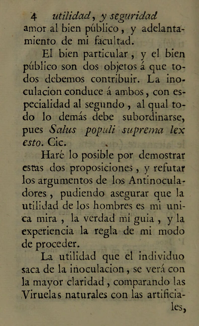 amor al bien público , y adelanta- miento de mi facultad. El bien particular , y el bien público son dos objetos á que to- dos debemos contribuir. La ino- culación conduce á ambos, con es- pecialidad al segundo , al qual to- do lo demás debe subordinarse, pues Salus pop id i suprema lex esto. Cic. Haré lo posible por demostrar estas dos proposiciones, y refutar los argumentos de los Antinocula- dores , pudiendo asegurar que la utilidad de los hombres es mi úni- ca mira , la verdad mi guia , y la experiencia la regla de mi modo de proceder. La utilidad que el individuo saca de la inoculación, se verá con la mayor claridad , comparando las Viruelas naturales con las artificia- les,