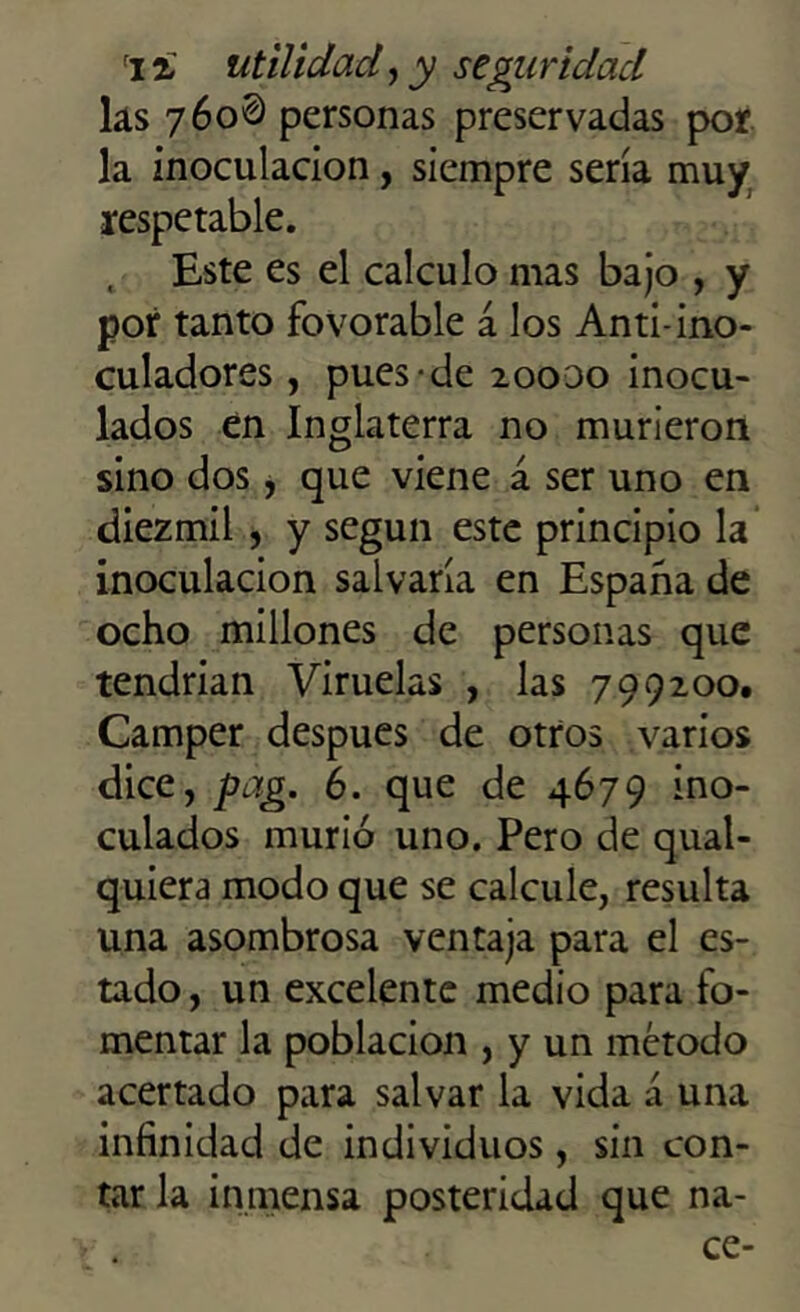 las 760® personas preservadas por la inoculación, siempre sería muy respetable. , Este es el calculo mas bajo , y por tanto fovorable á los Anti-ino- culadores, pues de 20000 inocu- lados en Inglaterra no murieron sino dos, que viene á ser uno en diezmil , y según este principio la inoculación salvaría en España de ocho millones de personas que tendrían Viruelas , las 799200. Camper después de otros varios dice, pag. 6. que de 4679 ino- culados murió uno. Pero de qual- quiera modo que se calcule, resulta una asombrosa ventaja para el es- tado , un excelente medio para fo- mentar la población , y un método acertado para salvar la vida á una infinidad de individuos, sin con- tar la inmensa posteridad que na- ce-