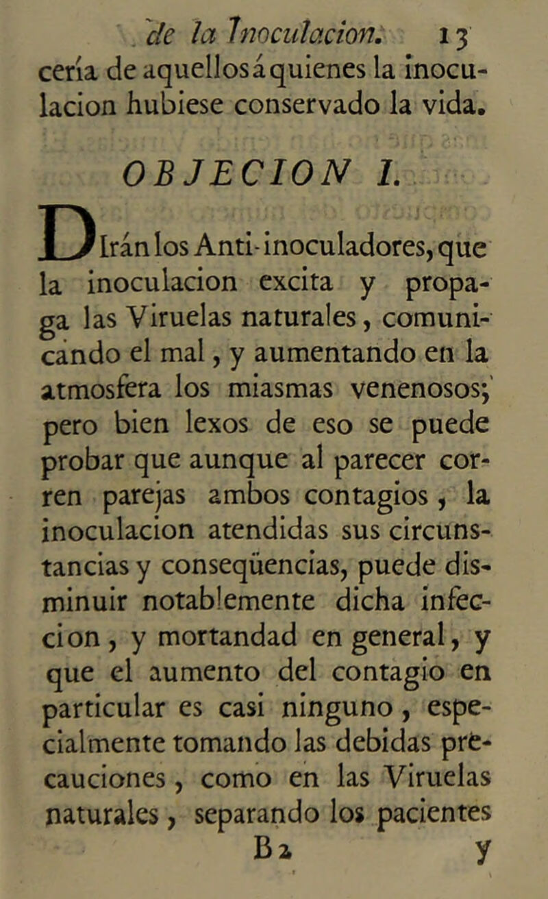 cería de aquellosáquienes la inocu- lación hubiese conservado la vida. OBJECION 1. D, 1 Irán los Anti- inoculadores, que la inoculación excita y propa- ga las Viruelas naturales, comuni- cando el mal, y aumentando en la atmosfera los miasmas venenosos*, pero bien lexos de eso se puede probar que aunque al parecer cor- ren parejas ambos contagios, la inoculación atendidas sus circuns- tancias y conseqüencias, puede dis- minuir notablemente dicha infec- ción, y mortandad en general, y que el aumento del contagio en particular es casi ninguno, espe- cialmente tomando las debidas pre- cauciones , como en las Viruelas naturales, separando los pacientes Ba y