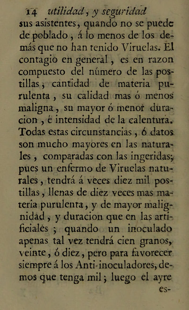 sus asistentes, quando no se puede de poblado , á lo menos de los de- más que no han tenido Viruelas. El contagio en general, es en razón compuesto del número de las pos- tillas * cantidad de materia pu- rulenta , su calidad mas ó menos maligna, su mayor ó menor dura- ción , é intensidad de la calentura. Todas estas circunstancias, ó datos son mucho mayores en las natura- les , comparadas con las ingeridas-, pues un enfermo de Viruelas natu- rales , tendrá á veces diez mil pos- tillas , llenas de diez veces mas ma- teria purulenta, y de mayor malig- nidad , y duración que en las arti- ficiales ; quando un inoculado apenas tal vez tendrá cien granos, veinte, ó diez, pero para favorecer siempre á los Anti-inoculadores, de- mos que tenga mil \ luego el ayre es-