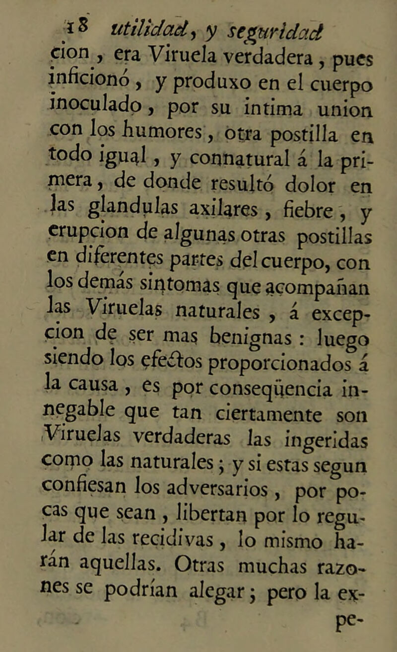 don , era Viruela verdadera , pues inficionó , y produxo en el cuerpo inoculado, por su intima unión con los humores, otra postilla en todo igu^í , y connatural á la pri- mera , de donde resultó dolor en las glándulas axilares , fiebre , y erupción de algunas otras postillas en diferentes partes del cuerpo, con los demas síntomas que acompañan las Viruelas naturales , á excep- ción de ser mas benignas: luego siendo los efeítos proporcionados á la causa , es por conseqüencia in- negable que tan ciertamente son Viruelas verdaderas las ingeridas como las naturales; y si estas según confiesan los adversarios, por po- cas que sean , libertan por lo regu- lar de las recidivas, lo mismo ha- rán aquellas. Otras muchas razo- nes se podrían alegar; pero la ex- pe-