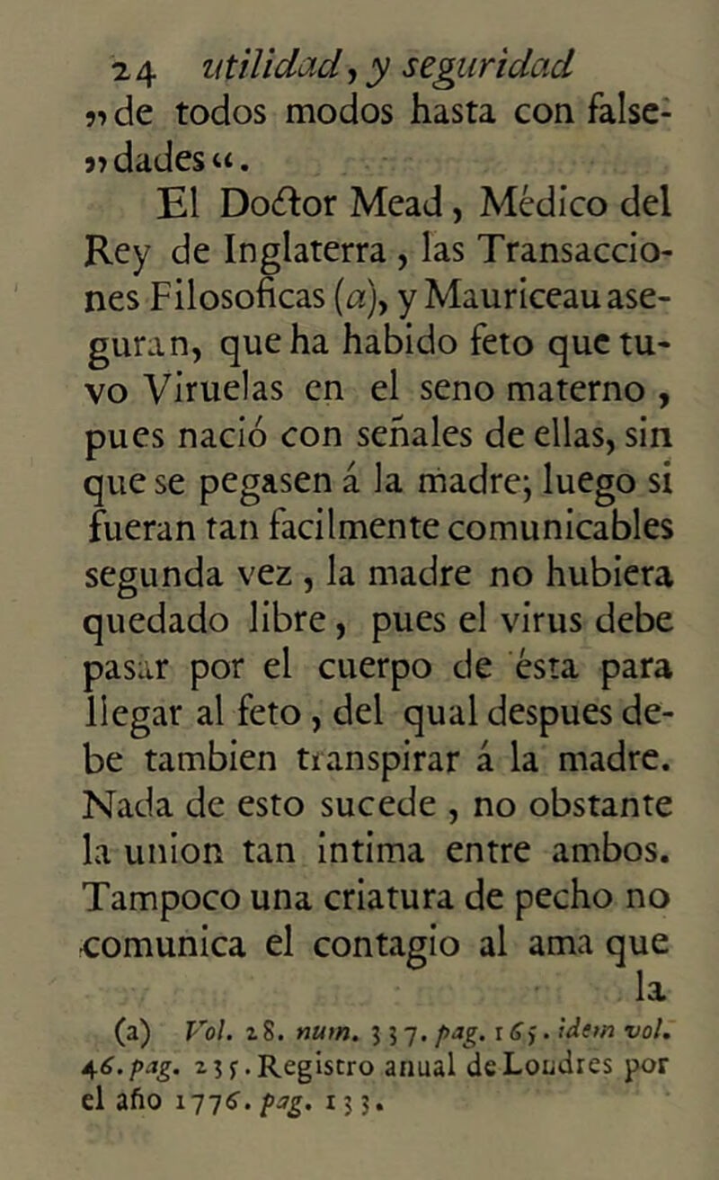 r> de todos modos hasta con false- 5>dades«. El Doéfor Mead, Médico del Rey de Inglaterra , las Transaccio- nes Filosóficas (a)y y Mauriceau ase- guran, que ha habido feto que tu- vo Viruelas en el seno materno , pues nació con señales de ellas, sin que se pegasen á la madre; luego si fueran tan fácilmente comunicables segunda vez , la madre no hubiera quedado libre, pues el virus debe pasar por el cuerpo de ésta para llegar al feto, del qual después de- be también transpirar á la madre. Nada de esto sucede , no obstante la unión tan intima entre ambos. Tampoco una criatura de pecho no •comunica el contagio al ama que la (a) Vol. z 8. num. 357. pag. r C,. tdem vol. 46. pag. z 1 $■. Registro anual de Londres por