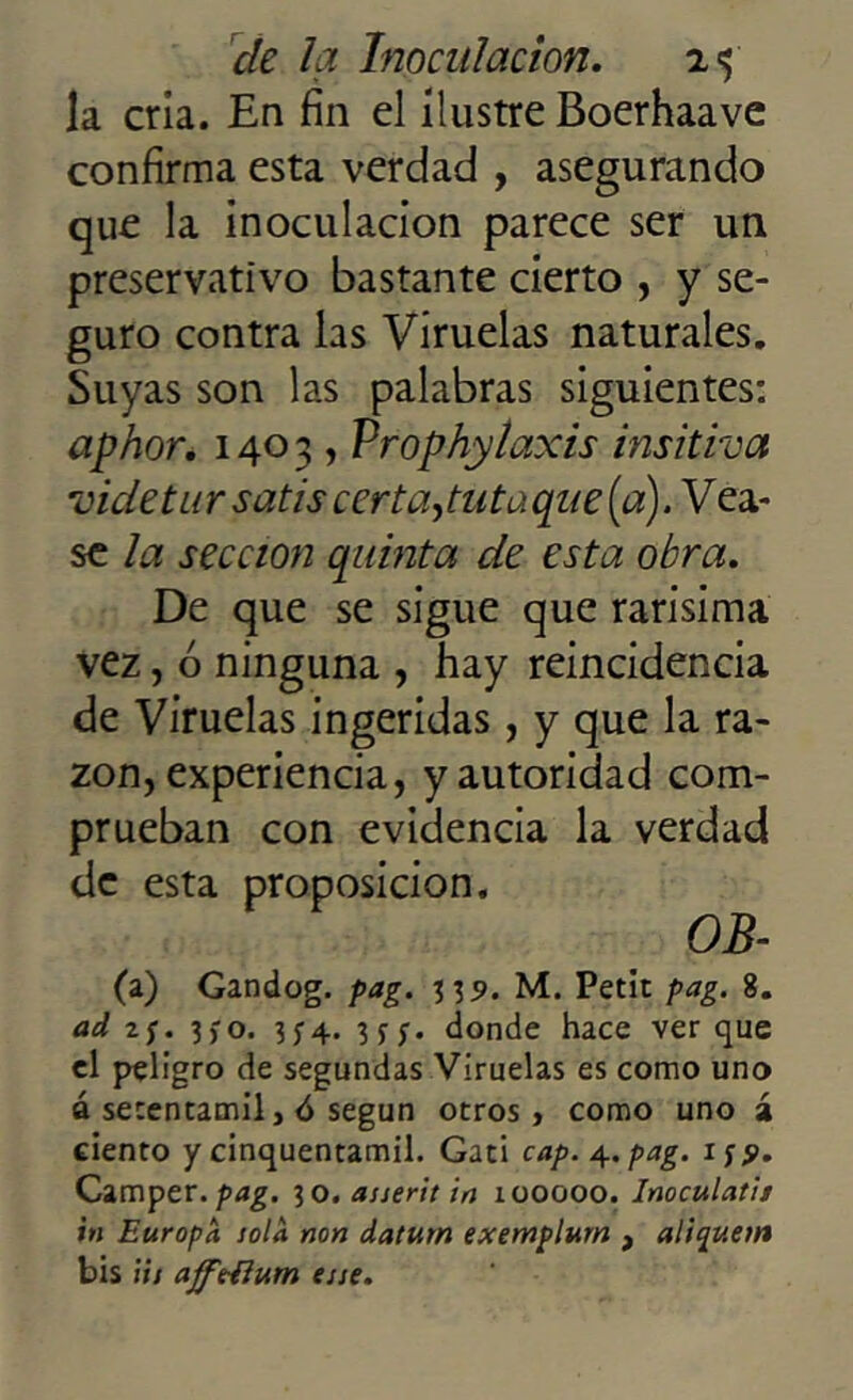 la cria. En fin el ilustre Boerhaave confirma esta verdad , asegurando que la inoculación parece ser un preservativo bastante cierto , y se- guro contra las Viruelas naturales. Suyas son las palabras siguientes: aphor. 1403 , Prophylaxis insitiva vicie tur satis certaputaque (a). Véa- se la sección quinta de esta obra. De que se sigue que rarísima vez, ó ninguna , hay reincidencia de Viruelas ingeridas, y que la ra- zón, experiencia, y autoridad com- prueban con evidencia la verdad de esta proposición. OB- (a) Gandog. pag. 339. M. Petit pag. 8. ad zj. 3,-o. 3f4. 3* donde hace ver que el peligro de segundas Viruelas es como uno á secentamil, 6 según otros, como uno á ciento y cinquentamil. Gati cap. 4. pag. 1 ¡9. Camper. pag. 30. asserit in 1 ooooo. Inoculad/ in Europa ¡ola non datum exemplum , aliquetn bis iis ajfedium ene.