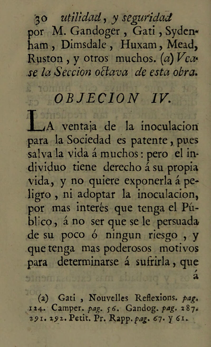 por M. Gandoger, Gati, Sydcn- ham , Dimsdalc , Huxam, Mead, Ruston , y otros muchos, (a) Vea* se la Sección oclava de esta obra. OBJECION IV. I_¿A ventaja de la inoculación para la Sociedad es patente, pues salva la vida á muchos: pero el in- dividuo tiene derecho á su propia vida, y no quiere exponerla á pe- ligro , ni adoptar la inoculación, por mas interés que tenga el Pú- blico, á no ser que se le persuada de su poco ó ningún riesgo , y que tenga mas poderosos motivos para determinarse á sufrirla, que á (a) Gati , Nouvelles Reflexions. pag. 114. Camper. pag. jí. Gandog. pag. 287. zpi. 25>z.Petu. Pr. Rapp. pag. 6~¡. y 61.