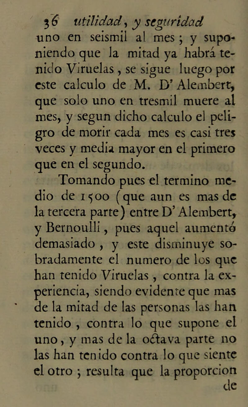 uno en seismil al mes; y supo- niendo que Ja mitad ya habrá te- nido Viruelas, se sigue luego por este calculo de M. D’ Alembert, que solo uno en tresmil muere al mes, y según dicho calculo el peli- gro de morir cada mes es casi tres veces y media mayor en el primero que en el segundo. Tomando pues el termino me- dio de 1500 (que aun es mas de la tercera parte) entre D’ Alembert, y Bernoulli, pues aquel aumentó demasiado , y este disminuye so- bradamente el numero de los que han tenido Viruelas, contra la ex- periencia, siendo evidente que mas de la mitad de las personas las han tenido , contra lo que supone el uno, y mas de la octava parte no las han tenido contra lo que siente el otro *, resulta que la proporción