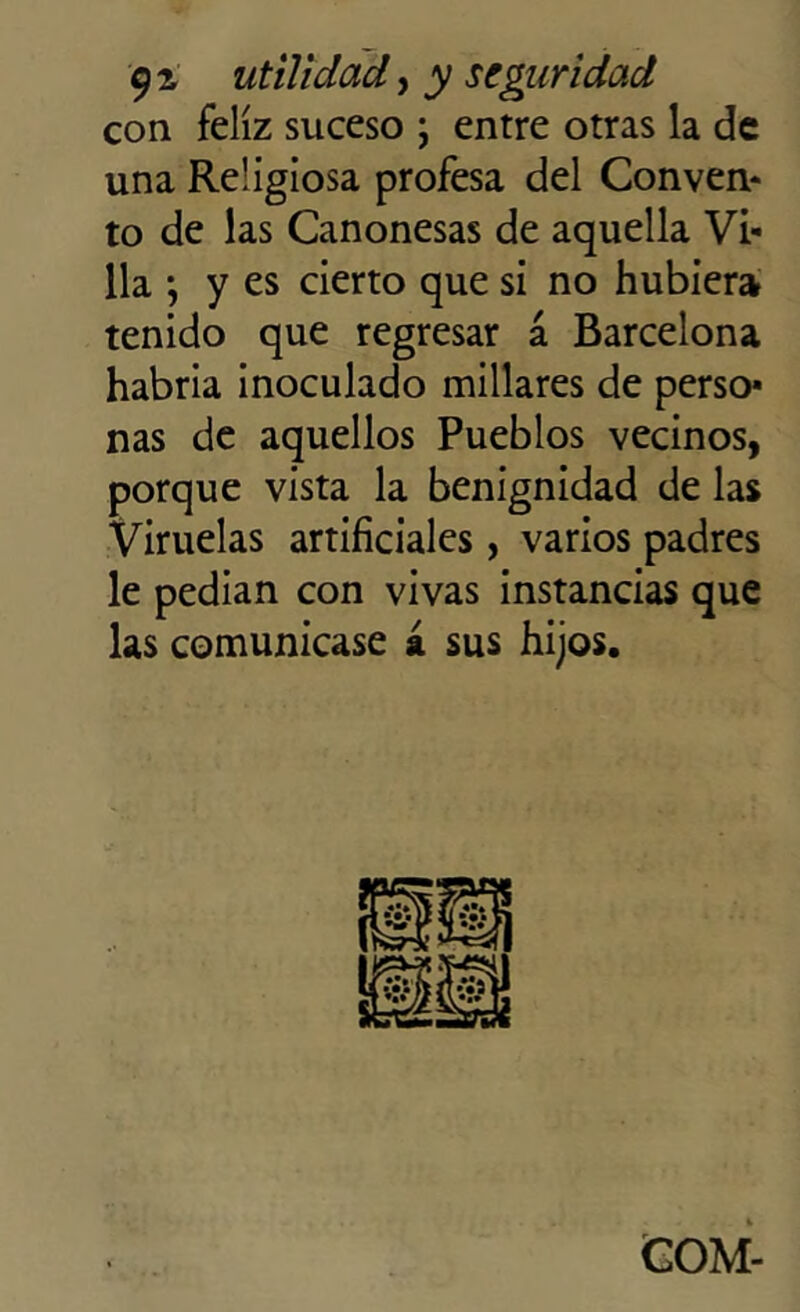 con feliz suceso ; entre otras la de una Religiosa profesa del Conven* to de las Canonesas de aquella Vi- lla *, y es cierto que si no hubiera tenido que regresar á Barcelona habría inoculado millares de perso- nas de aquellos Pueblos vecinos, porque vista la benignidad de las Viruelas artificiales, varios padres le pedían con vivas instancias que las comunicase á sus hijos. COM-