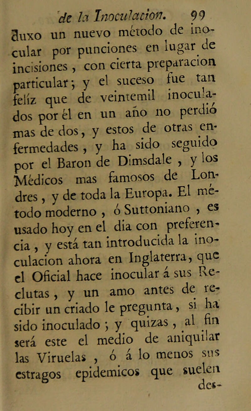 3uxo un nuevo método de ino- cular por punciones en iugar.de incisiones, con cierta preparación particular-, y el suceso lúe tan feliz que de veintemil inocula- dos por él en un ano no perdió mas de dos, y estos de otras en- fermedades , y ha sido seguido por el Barón de Dimsdale , y los Médicos mas famosos de Lon- dres , y de toda la Europa. El mé- todo moderno , ó Suttoniano , es usado hoy en el dia con preferen- cia , y está tan introducida la ino- culación ahora en Inglaterra, que el Oficial hace inocular a sus Re- clutas , y un amo antes de re- cibir un criado le pregunta, si ha sido inoculado *, y quizas , al fin será este el medio de aniquilar las Viruelas , ó á lo menos sus estragos epidémicos que suelan de*-