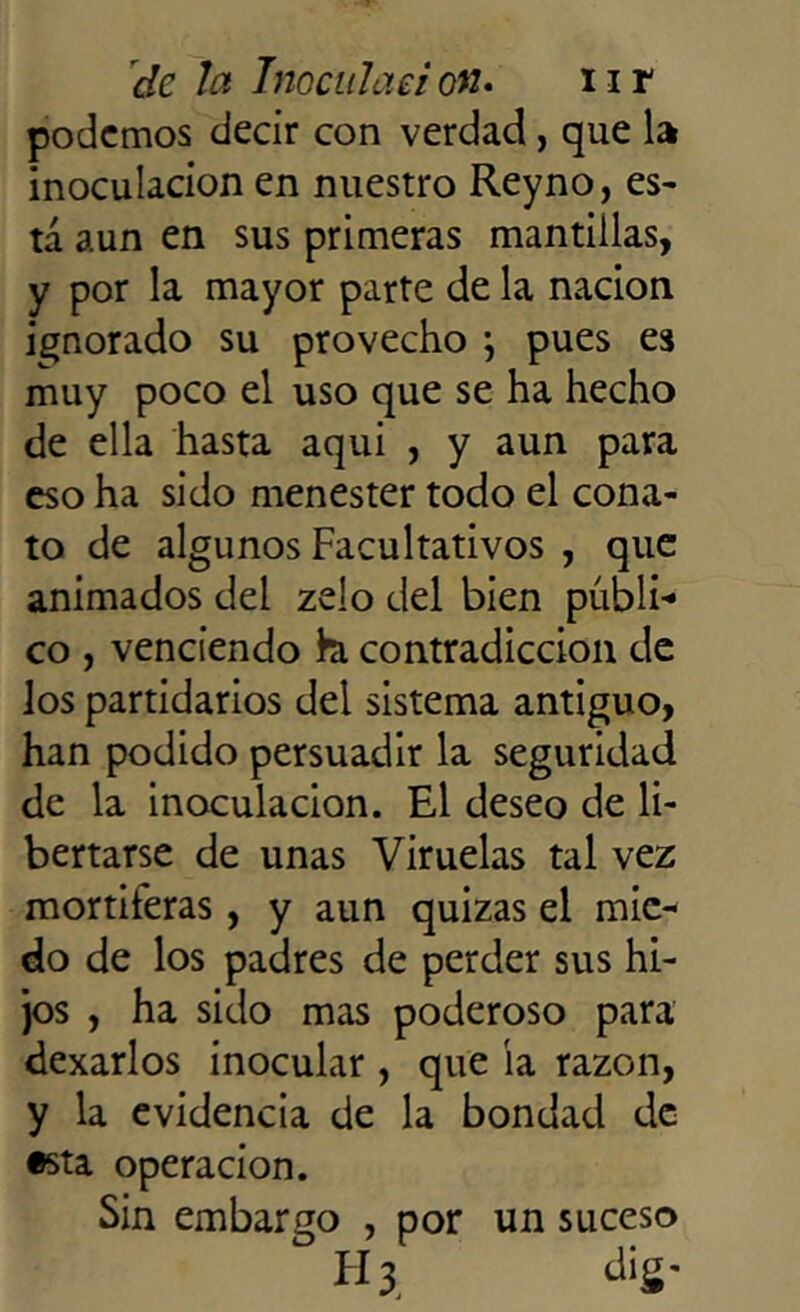 podemos decir con verdad, que la inoculación en nuestro Reyno, es- tá aun en sus primeras mantillas, y por la mayor parte de la nación ignorado su provecho ; pues es muy poco el uso que se ha hecho de ella hasta aqui , y aun para eso ha sido menester todo el cona- to de algunos Facultativos , que animados del zelo del bien públi-* co , venciendo h contradicción de los partidarios del sistema antiguo, han podido persuadir la seguridad de la inoculación. El deseo de li- bertarse de unas Viruelas tal vez mortíferas, y aun quizas el mie- do de los padres de perder sus hi- jos , ha sido mas poderoso para dexarlos inocular , que ía razón, y la evidencia de la bondad de •sta operación. Sin embargo , por un suceso H3 dig-