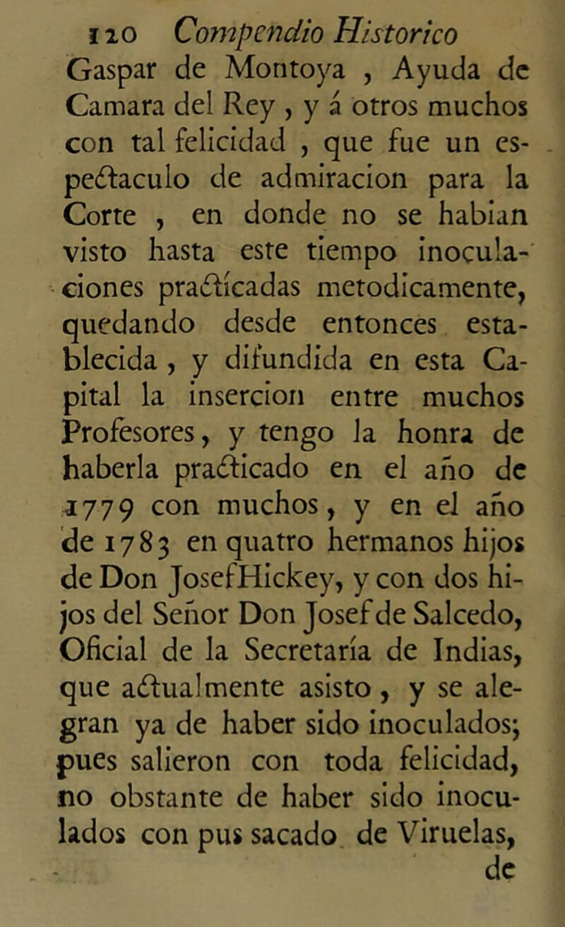 Gaspar de Montoya , Ayuda de Camara del Rey , y á otros muchos con tal felicidad , que fue un es- pectáculo de admiración para la Corte , en donde no se habían visto hasta este tiempo inocula- ciones practicadas metódicamente, quedando desde entonces esta- blecida , y difundida en esta Ca- pital la inserción entre muchos Profesores, y tengo la honra de haberla practicado en el año de 1779 con muchos, y en el año ele 17 8 3 en quatro hermanos hijos de Don JosefHickey, y con dos hi- jos del Señor Don Josef de Salcedo, Oficial de la Secretaría de Indias, que actualmente asisto , y se ale- gran ya de haber sido inoculados; pues salieron con toda felicidad, no obstante de haber sido inocu- lados con pus sacado de Viruelas, de