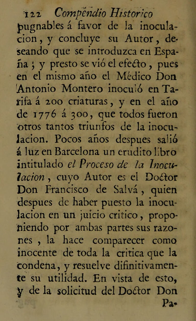 pugnables a favor de la inocula- ción , y concluye su Autor, de- seando que se introduzca en Espa- ña \ y presto se vio el efe¿fo , pues en el mismo ano el Médico Don Antonio Montero inocuió en Ta- rifa á 200 criaturas, y en el año de 1776 á 300, que todos fueron otros tantos triunfos de la inocu- lación. Pocos años después salió a luz en Barcelona un erudito libro intitulado el Proceso de ¡a Inocu- lación , cuyo Autor es el Dodfor Don Francisco de Salva , quien después de haber puesto la inocu- lación en un juicio critico, propo- niendo por ambas partes sus razo- nes , la hace comparecer como inocente de toda la critica que la condena, y resuelve difinitivamen- te su utilidad. En vista de esto, y de la solicitud del Do¿tor Don Pa*