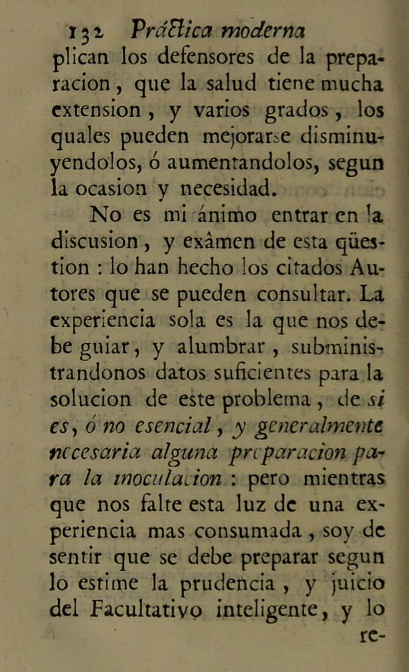 plican los defensores de la prepa- ración , que la salud tiene mucha extensión , y varios grados, los quales pueden mejorarle disminu- yéndolos, ó aumentándolos, según la ocasión y necesidad. No es mi ánimo entrar en ’a discusión , y examen de esta qües- tion : lo han hecho los citados Au- tores que se pueden consultar. La experiencia sola es la que nos de- be guiar, y alumbrar, subminis- trándonos datos suficientes para la solución de este problema , de si es, ó no esencial, y generalmente necesaria alguna preparación pa- ra la inocularon : pero mientras que nos falte esta luz de una ex- periencia mas consumada , soy de sentir que se debe preparar según lo estime la prudencia , y juicio del Facultativo inteligente, y lo re-