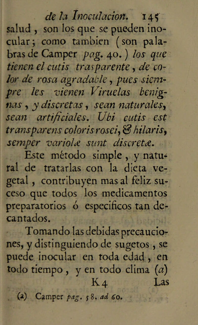 salud , son los que se pueden ino- cular ; como también (son pala- bras de Camper pag. 40.) los que tienen el cutis trasparente, de co- lor de rosa agradable, pues siem- pre les vienen Viruelas benig- nas , y discretas, sean naturalesy sean artificiales. Ubi cutis est transparens color isrosei, & hilaris, semper vari ohe sunt discretee. Este método simple , y natu- ral de tratarlas con la dieta ve- getal , contribuyen mas al feliz su- ceso que todos los medicamentos preparatorios ó específicos tan de- cantados. Tomando las debidas precaucio- nes, y distinguiendo de sugetos, se puede inocular en toda edad , en todo tiempo , y en todo clima (a) K4 Las (a) Camper pag. ;8. ad So.