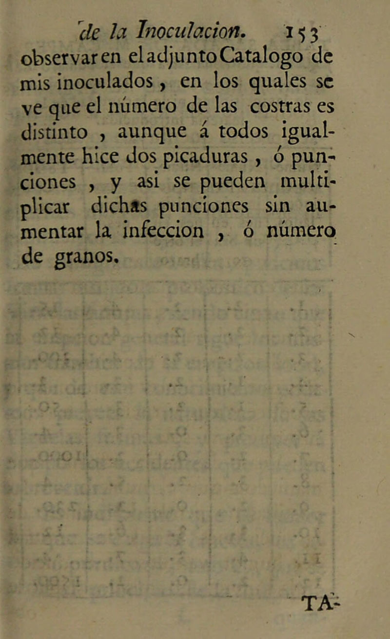 observaren el adjunto Catalogo de mis inoculados, en los quales se ve que el número de las costras es distinto , aunque á todos igual- mente hice dos picaduras, 6 pun- ciones , y asi se pueden multi- plicar dichas punciones sin au- mentar la infección , ó número de granos.