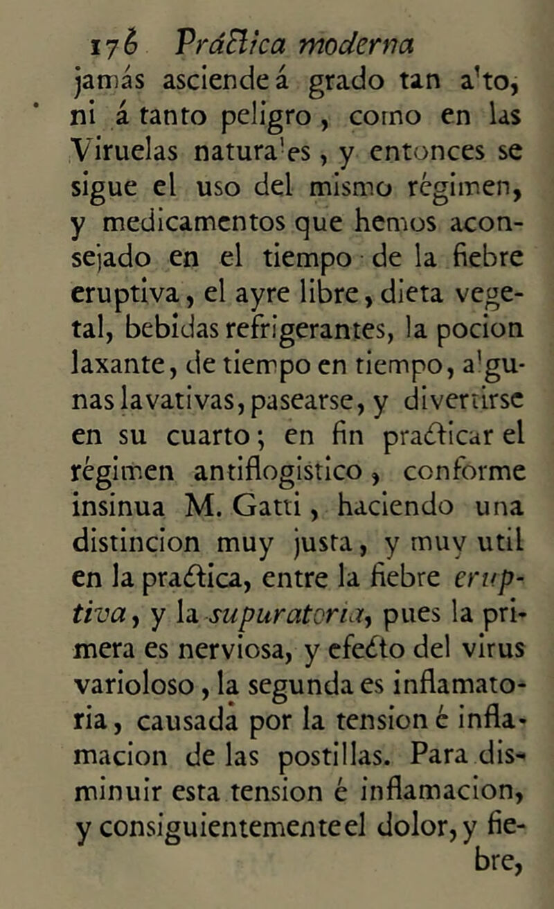 jamás asciende á grado tan a!to, ni á tanto peligro , como en las Viruelas natura'es, y entonces se sigue el uso del mismo régimen, y medicamentos que hemos acon- sejado en el tiempo de la fiebre eruptiva, el ayre libre, dieta vege- tal, bebidas refrigerantes, la pocion laxante, de tiempo en tiempo, a'gu- nas lavativas, pasearse, y divertirse en su cuarto; en fin praéficar el régimen antiflogístico, conforme insinúa M. Gatti, haciendo una distinción muy justa, y muy útil en la practica, entre la fiebre erup- tiva , y la supuratona, pues la pri- mera es nerviosa, y efecto del virus varioloso, la segunda es inflamato- ria , causada por la tensión é infla- mación de las postillas. Para dis- minuir esta tensión é inflamación, y consiguientemente el dolor, y fie-