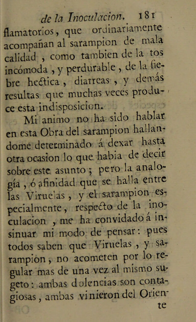 fkmatorios, que ordinariamente acompañan al sarampión de mala calidad , como también de la tos incómoda , y perdurable , de la he- bre heótica , diarreas , y demas resultas que muchas veces produ- ce esta indisposición. Mi animo no ha sido hablar en esta Obra del sarampión hallán- dome determinado á dexar hasta otra ocasión lo que había de decir sobre este asunto *, pero la analo- gía , ó afinidad que se halla entre las Viruelas , y el sarampión es, pecialmente, respeto de la ino- culación , me ha convidado a in- sinuar mi modo de pensar: pues todos saben que Viruelas , y sa, rampion , no acometen por lo re- gular mas de una vez al mismo su* geto: ambas dolencias son conta- giosas, ambas vinieron del Orien