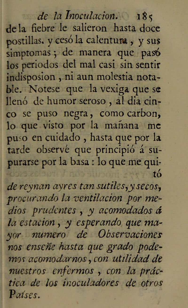 de la fiebre le salieron hasta doce postillas, y cesó la calentura , y sus simptomas *, de manera que pasó los periodos del mal casi sin sentir indisposion , ni aun molestia nota- ble. Nótese que la vexiga que se llenó de humor seroso , al día cin- co se puso negra, como carbón, lo que visto por la manana me puso en cuidado , hasta que por la tarde observé que principió á su- purarse por la basa : lo que me qui- tó de reynan ay res tan sutiles,y secos, procurando la ventilación por me- dios prudentes , y acomodados á la estación , y esperando que ma- yor numero de Observaciones nos ensene hasta que grado pode- mos acomodarnos, con utilidad de nuestros enfermos , con la prác- tica de los inoculadores de otros Países.