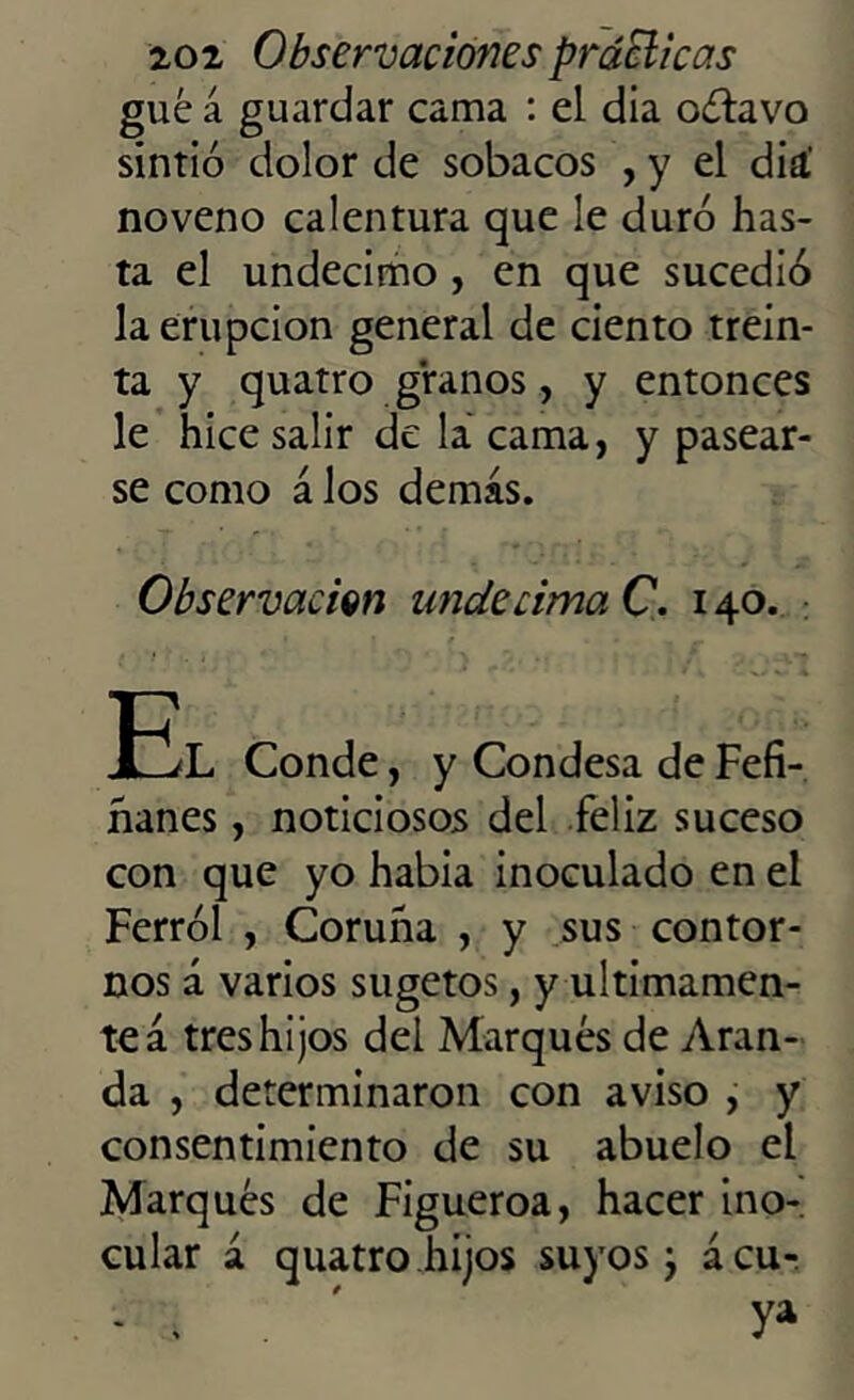 gué a guardar cama : el dia octavo sintió dolor de sobacos , y el diá noveno calentura que le duró has- ta el undécimo , en que sucedió la erupción general de ciento trein- ta y quatro granos, y entonces le hice salir de la cama, y pasear- se como á los demás. Observación undécima C. 140. 12L Conde, y Condesa de Fefi- hanes, noticiosos del feliz suceso con que yo había inoculado en el Ferrol , Coruna , y sus contor- nos á varios sugetos, y últimamen- te á tres hijos dei Marqués de Aran- da , determinaron con aviso , y consentimiento de su abuelo el Marqués de Figueroa, hacer ino- cular á quatro hijos suyos ¿ ácu- - . ya