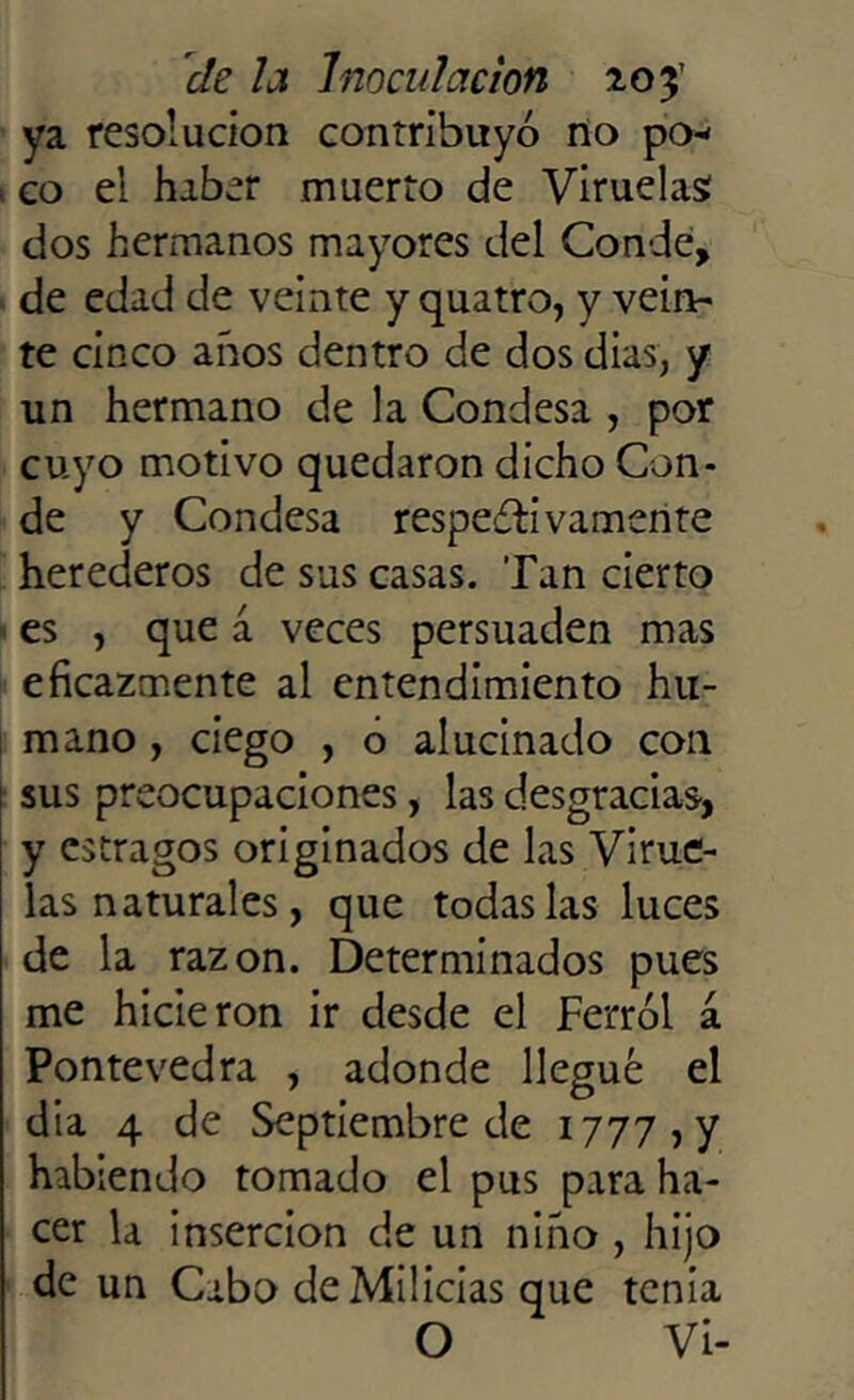 ya resolución contribuyó no po* t co el haber muerto de Viruelas: dos hermanos mayores del Conde, de edad de veinte y quatro, y vein- te cinco años dentro de dos dias; y un hermano de la Condesa , por cuyo motivo quedaron dicho Con- de y Condesa respetivamente herederos de sus casas. Tan cierto es , que á veces persuaden mas eficazmente al entendimiento hu- mano , ciego , o alucinado con sus preocupaciones, las desgracias, y estragos originados de las Virue- las naturales, que todas las luces de la razón. Determinados pues me hicieron ir desde el Ferrol a Pontevedra , adonde llegué el dia 4 de Septiembre de 1777, y habiendo tomado el pus para ha- cer la inserción de un niño , hijo de un Cabo de Milicias que tenia O Vi-