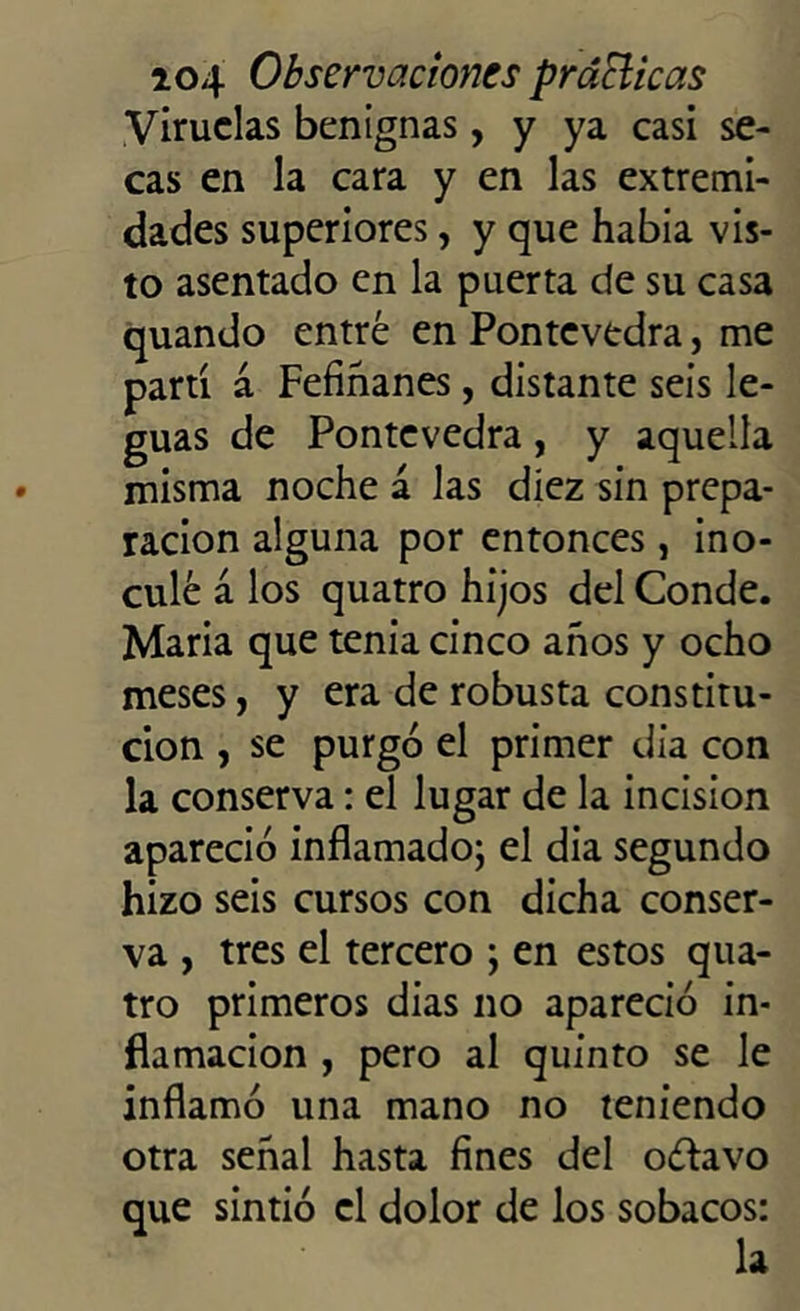 Viruelas benignas, y ya casi se- cas en la cara y en las extremi- dades superiores, y que había vis- to asentado en la puerta de su casa quando entré en Pontevedra, me partí á Fefiñanes, distante seis le- guas de Pontevedra, y aquella misma noche á las diez sin prepa- ración alguna por entonces, ino- culé a los quatro hijos del Conde. Maria que tenia cinco años y ocho meses, y era de robusta constitu- ción , se purgó el primer dia con la conserva: el lugar de la incisión apareció inflamado; el dia segundo hizo seis cursos con dicha conser- va , tres el tercero ; en estos qua- tro primeros dias no apareció in- flamación , pero al quinto se le inflamó una mano no teniendo otra señal hasta fines del oótavo que sintió el dolor de los sobacos: la