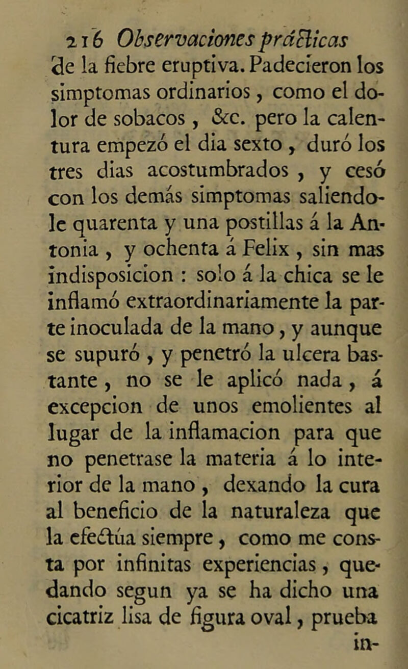 ele la fiebre eruptiva. Padecieron los simptomas ordinarios, como el do- lor de sobacos, &c. pero la calen- tura empezó el dia sexto , duró los tres dias acostumbrados , y cesó con los demas simptomas saliendo- le quarenta y una postillas á la An- tonia , y ochenta á Félix , sin mas indisposición : solo á la chica se le inflamó extraordinariamente la par- te inoculada de la mano, y aunque se supuró , y penetró la ulcera bas- tante , no se le aplicó nada , á excepción de unos emolientes al lugar de la inflamación para que no penetrase la materia á lo inte- rior de la mano , dexando la cura al beneficio de la naturaleza que la efeótúa siempre, como me cons- ta por infinitas experiencias, que- dando según ya se ha dicho una cicatriz lisa de figura oval, prueba