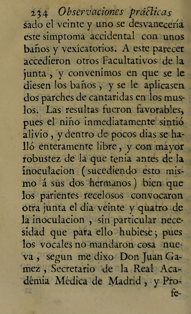 sado el veinte y uno se desvanecería este simptoma accidental con unos baños y vexícatorios. A este parecer accedieron otros Facultativos de la junta , y convenimos en que se le diesen los baños, y se le aplicasen dos parches de cantáridas en los mus- los. Las resultas fueron favorables, pues el niño inmediatamente sintió alivio , y dentro de pocos dias se ha- lló enteramente libre, y con mayor robustez de la que tenia antes de la inoculación (sucediendo esto mis- mo á sus dos hermanos) bien que los parientes recelosos convocaron otra junta el dia veinte y quatro de la inoculación , sin particular nece- sidad que para ello hubiese j pues los vocales no mandaron cosa nue- va , según me dixo Don Juan Ga- mez , Secretario de la Real Aca- demia Médica de Madrid , y Pro- fe-