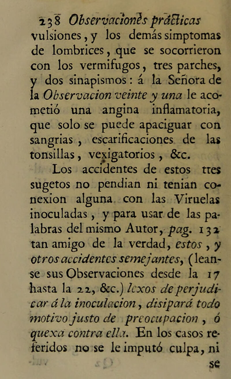 vulsiones,y los demássimptomas de lombrices, que se socorrieron con los vermífugos, tres parches, y dos sinapismos: á la Señora de la Observación veinte y una le aco- metió una angina inflamatoria, que solo se puede apaciguar con sangrías , escarificaciones de las tonsillas, vejigatorios, &c. Los accidentes de estos tres sugetos no pendían ni tenían co- nexión alguna con las Viruelas inoculadas, y para usar de las pa- labras del mismo Autor, pag. 131 tan amigo de la verdad, estos , y otros accidentes semejantes, (léan- se sus Observaciones desde la 17 hasta la 22, &c.) Icxos de perjudi- car á la inoculación, disipará todo ?notivo justo de preocupación , ó quexa contra ella. En los casos re- feridos no se le imputó culpa, ni