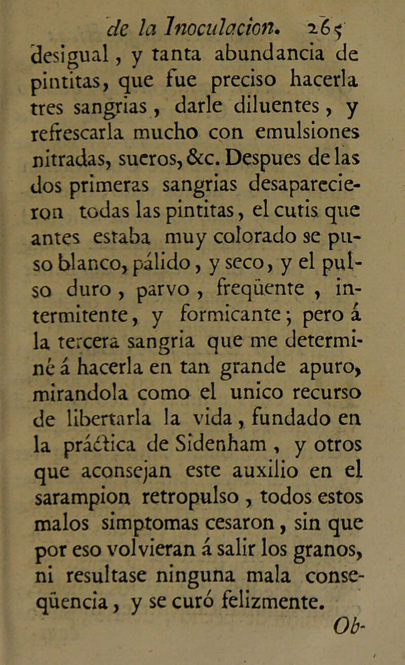 desigual, y tanta abundancia de pintitas, que fue preciso hacerla tres sangrías, darle diluentes, y refrescarla mucho con emulsiones nitradas, sueros,&c.Después délas dos primeras sangrías desaparecie- ron todas las pintitas, el cutis, que antes estaba muy colorado se pu- so blanco, pálido, y seco, y el pul- so duro , parvo , freqüente , in- termitente, y formicante-, pero á la tercera sangría que me determi- né á hacerla en tan grande apuro, mirándola como el único recurso de libertarla la vida, fundado en la prádhea de Sidenham , y otros que aconsejan este auxilio en el sarampión retropulso , todos estos malos simptomas cesaron, sin que por eso volvieran á salir los granos, ni resultase ninguna mala conse- qüencia, y se curó felizmente. Ob-■