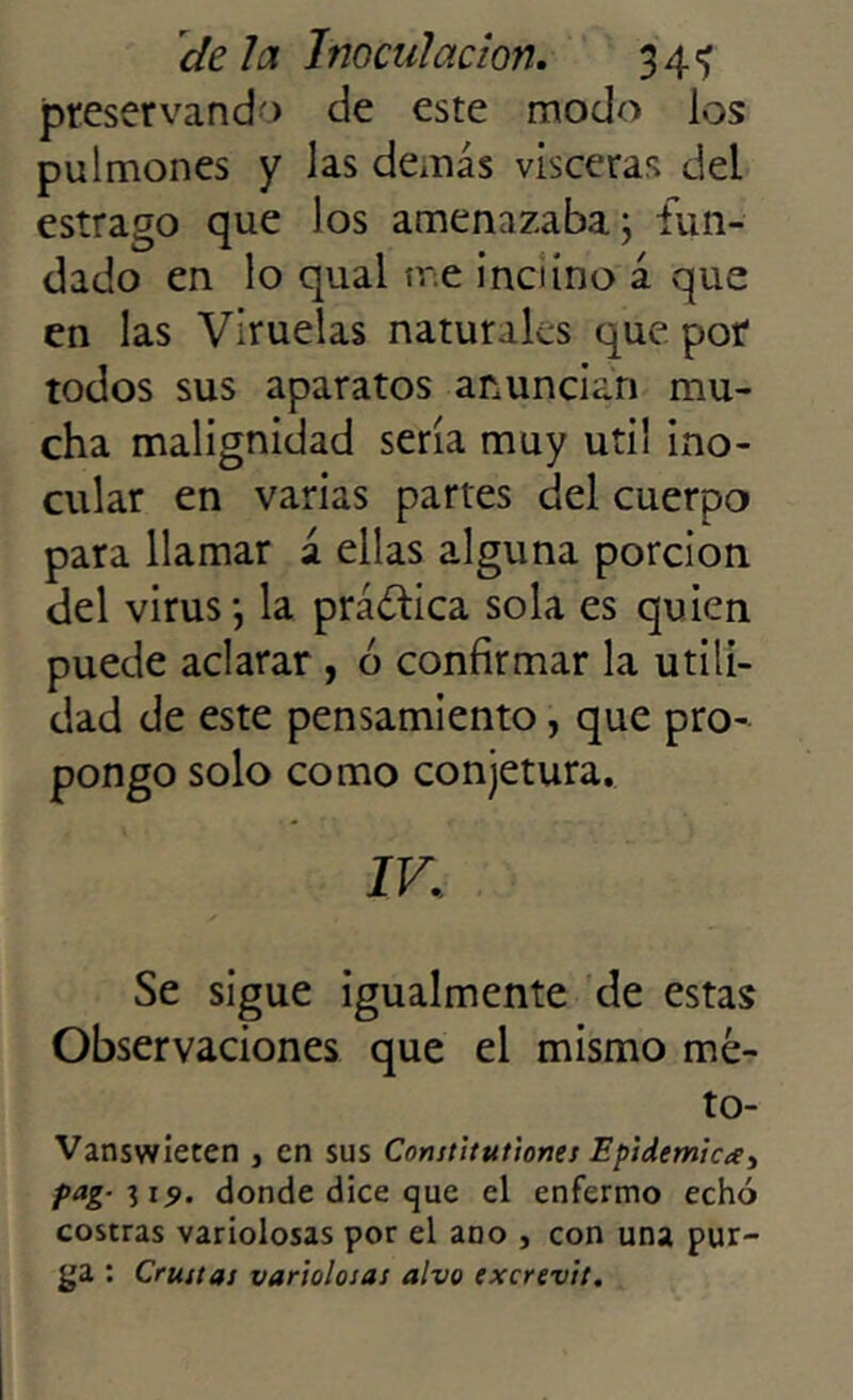 preservando de este modo los pulmones y las demás visceras del estrago que los amenazaba; fun- dado en lo quai me inclino á que en las Viruelas naturales que por todos sus aparatos anuncian mu- cha malignidad sería muy útil ino- cular en varias partes del cuerpo para llamar á ellas alguna porción del virus; la práctica sola es quien puede aclarar , ó confirmar la utili- dad de este pensamiento, que pro- pongo solo como conjetura. IV. Se sigue igualmente de estas Observaciones que el mismo mé- to- Vanswieten s en sus Constitutiones Epidémica, pag- i 19. donde dice que el enfermo echó costras variolosas por el ano , con una pur- ga : Cruítas variolosas alvo excrevit.