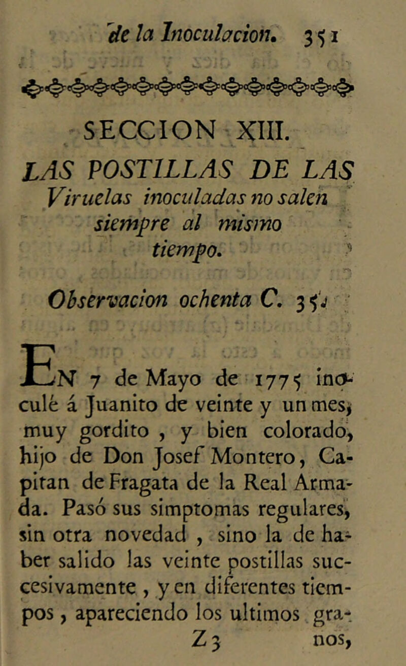 SECCION XIII. LAS POSTILLAS DE LAS Viruelas inoculadas no salen siempre al mismo tiempo. (i - 'vi w, - , y*^ Observación ochenta C. 3 <¡j tÍ'N 7 de Mayo de 177^ incv culé á Juanito de veinte y un mes, muy gordito , y bien colorado, hijo de Don Josef Montero, Ca- pitán de Fragata de la Real Arma- da. Pasó sus simptomas regulares, sin otra novedad , sino la de ha- ber salido las veinte postillas suc- cesivamente , yen diferentes tiem- pos , apareciendo los últimos gra- Z 3 nos,