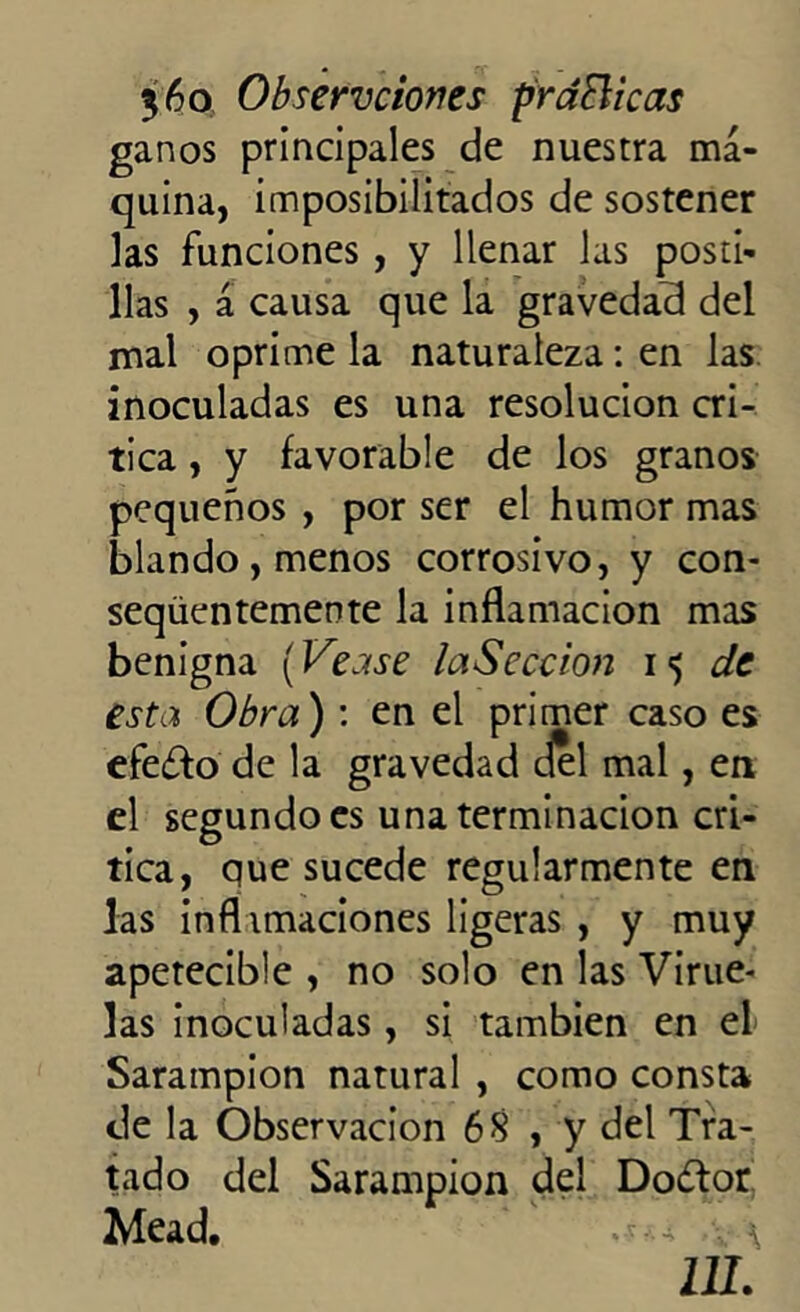 ganos principales de nuestra ma- quina, imposibilitados de sostener las funciones , y llenar las posti- llas , á causa que la gravedad del mal oprime la naturaleza: en las inoculadas es una resolución cri- tica , y favorable de los granos pequeños , por ser el humor mas blando , menos corrosivo, y con- seqüentemente la inflamación mas benigna (Véase laSeccion 15 de esta Obra) : en el primer caso es efe£fo de la gravedad del mal, en el segundo es una terminación cri- tica, que sucede regularmente en las inflimaciones ligeras , y muy apetecible , no solo en las Virue- las inoculadas, si también en el Sarampión natural , como consta de la Observación 68 , y del Tra- tado del Sarampión del Do&or Mead. \ UL