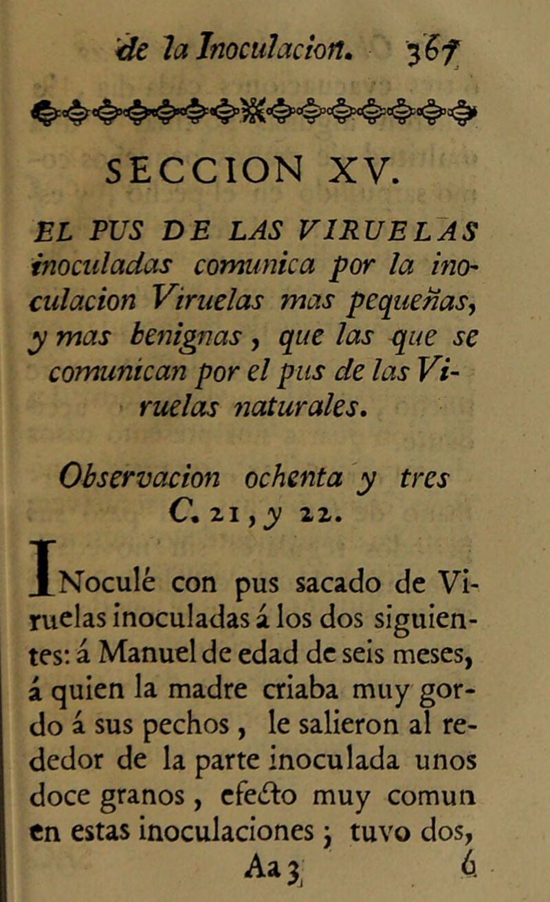 SECCION XV. EL PUS DE LAS VIRUELAS inoculadas comunica por la ino- culacion Viruelas mas pequeñas, y mas benignas , que las que se comunican por el pus de las Vi- ruelas naturales. Observación ochenta y tres C. 21, y 22. Xnocu1¿ con pus sacado de Vi- ruelas inoculadas a los dos siguien- tes: á Manuel de edad de seis meses, á quien la madre criaba muy gor- do a sus pechos, le salieron al re- dedor de la parte inoculada unos doce granos, efe¿fc> muy común en estas inoculaciones j tuvo dos, Aa 3 á