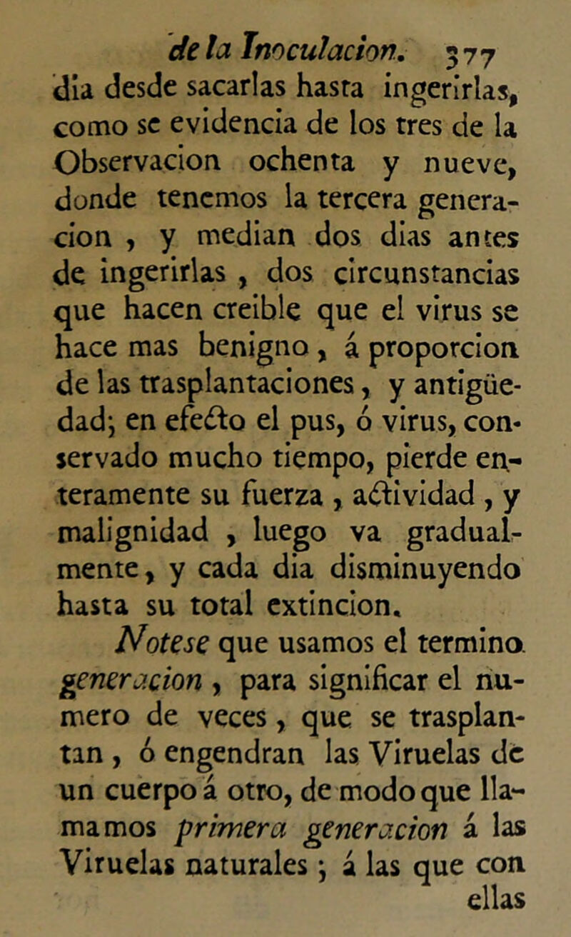 día desde sacarlas hasta ingerirlas, como se evidencia de los tres de la Observación ochenta y nueve, donde tenemos la tercera genera- ción , y median dos dias antes de ingerirlas , dos circunstancias que hacen creible que el virus se hace mas benigno , a proporción de las trasplantaciones, y antigüe- dad-, en efedto el pus, ó virus, con- servado mucho tiempo, pierde en- teramente su fuerza , actividad , y malignidad , luego va gradual- mente, y cada dia disminuyendo hasta su total extinción. Nótese que usamos el termino. generación , para significar el nu- mero de veces, que se trasplan- tan , ó engendran las Viruelas de un cuerpo á otro, de modo que lla- mamos primera generación a las Viruelas naturales \ á las que con