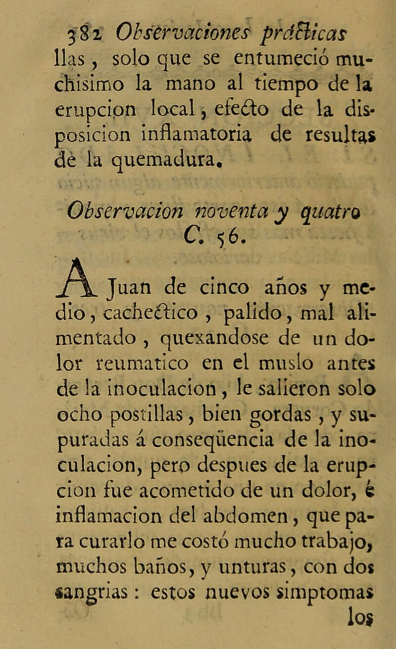 lias, solo que se entumeció mu- chísimo la mano al tiempo de la erupción local, eieóto de la dis- posición inflamatoria de resultas dé la quemadura. Observación noventa y quatro C. 56. A Juan de cinco anos y me- dio , cacheóiico , pálido, mal ali- mentado , quexandose de un do- lor reumático en el muslo antes de la inoculación , le salieron solo ocho postillas, bien gordas , y su- puradas á conseqiiencia de la ino- culación, pero después de la erup- ción fue acometido de un dolor, é inflamación del abdomen, que pa- ra curarlo me costó mucho trabajo, muchos baños, y unturas, con dos sangrías: estos nuevos simptomas