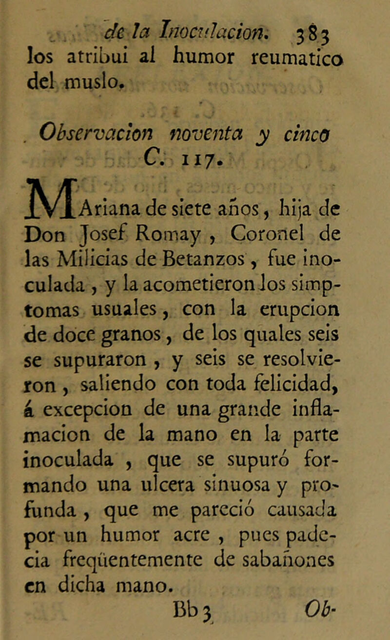 los atribuí al humor reumático del muslo. Observación noventa y cinco C. 117. JV^Ariana de siete años, hija de Don Josef Romay , Coronel de las Milicias de Betanzos, fue ino- culada , y la acometieron los siinp- tomas usuales, con la erupción de doce granos, de los quales seis se supuraron , y seis se resolvie- ron , saliendo con toda felicidad, á excepción de una grande infla- mación de la mano en la parte inoculada , que se supuró for- mando una ulcera sinuosa y pro- funda , que me pareció causada por un humor acre , pues pade- cia freqüentemente de sabañones en dicha mano. Bb3. Ob-