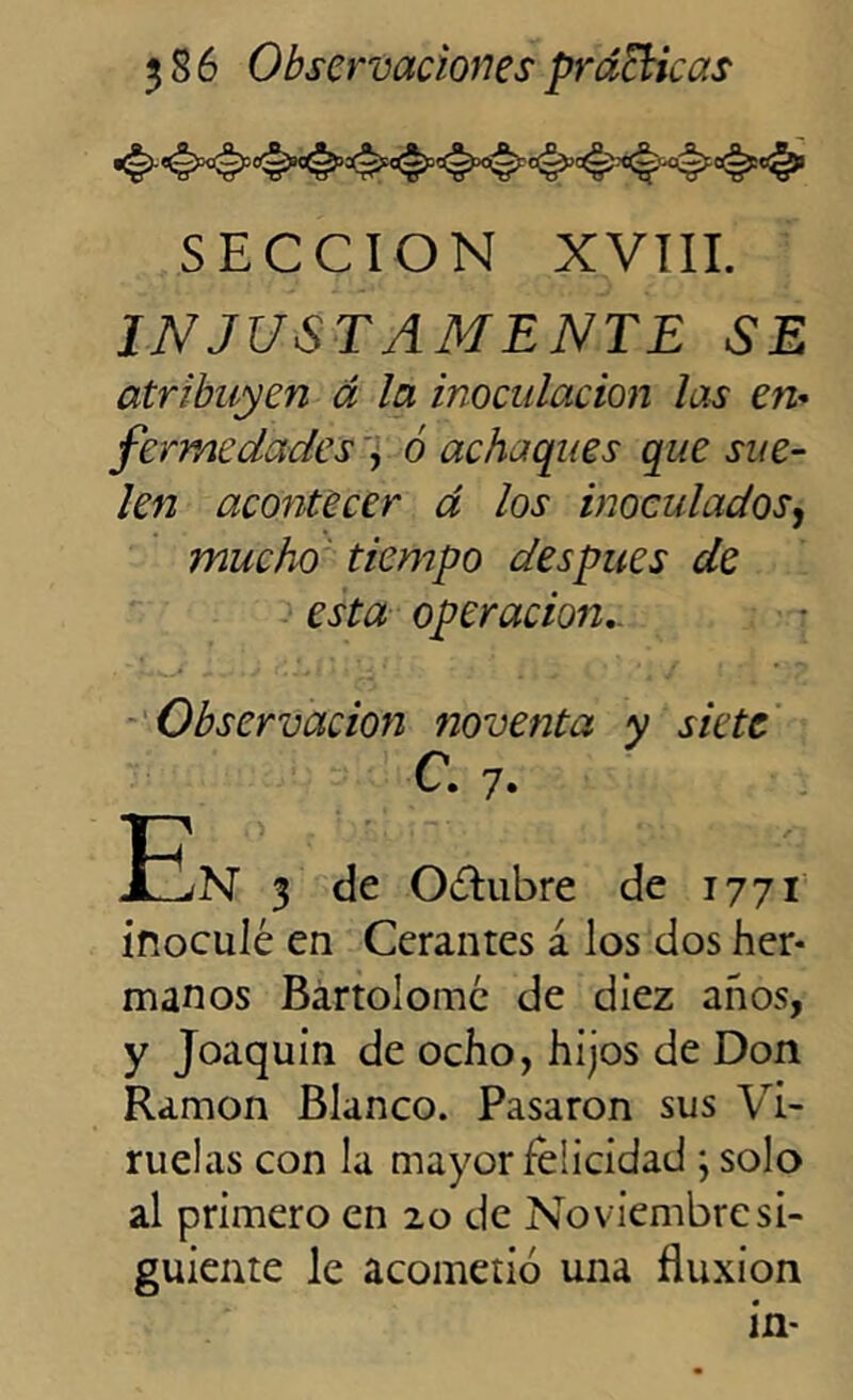 SECCION XVIII. INJUSTAMENTE SE atribuyen á la inoculación las en* fermedades , ó achaques que sue- len acontecer á los inoculados, mucho tiempo después de esta operación.. Observación noventa y siete C. 7. En 3 de Oóhibre de 1771 inoculé en Ccrantes á los dos her- manos Bartolomé de diez años, y Joaquín de ocho, hijos de Don Ramón Blanco. Pasaron sus Vi- ruelas con la mayor felicidad ; solo al primero en 20 de Noviembre si- guiente le acometió una fluxión in-