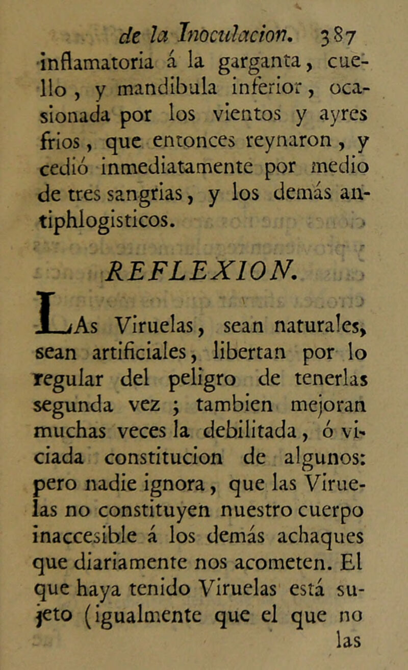 inflamatoria á la garganta, cue- llo , y mandíbula inferior, oca- sionada por los vientos y ayres frios, que entonces reynaron, y cedió inmediatamente por medio de tres sangrías, y los demás an- tiphlogisticos. REFLEXION. ILíAs Viruelas, sean naturales, sean artificiales, libertan por lo regular del peligro de tenerlas segunda vez ; también mejoran muchas veces la debilitada, ó vi- ciada constitución de algunos: pero nadie ignora, que las Virue- las no constituyen nuestro cuerpo inaccesible á los demás achaques que diariamente nos acometen. El que haya tenido Viruelas está su- jeto (igualmente que el que no las