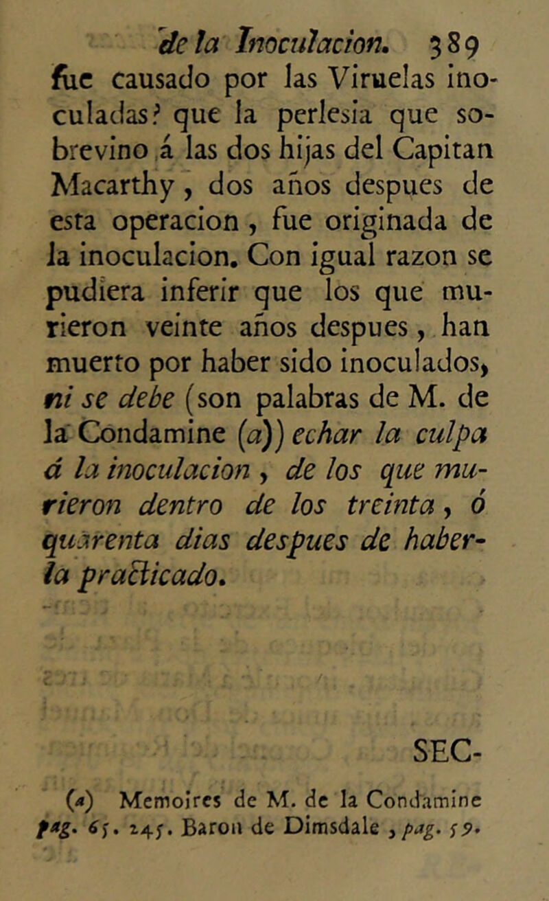 fue causado por jas Viruelas ino- culadas? que la perlesía que so- brevino á las dos hijas del Capitán Macarthy, dos anos después de esta operación , fue originada de Ja inoculación. Con igual razón se pudiera inferir que los que mu- rieron veinte años después, han muerto por haber sido inoculados, ni se debe (son palabras de M. de la Condamine (a)) echar la culpa á la inoculación , de los que mu- rieron dentro de los treinta, ó quárenta dias después de haber- la practicado. SEC- 09 Memoires de M. de la Condamine fag. 6<¡. 14Barón de Dimsdale , pag. s?.