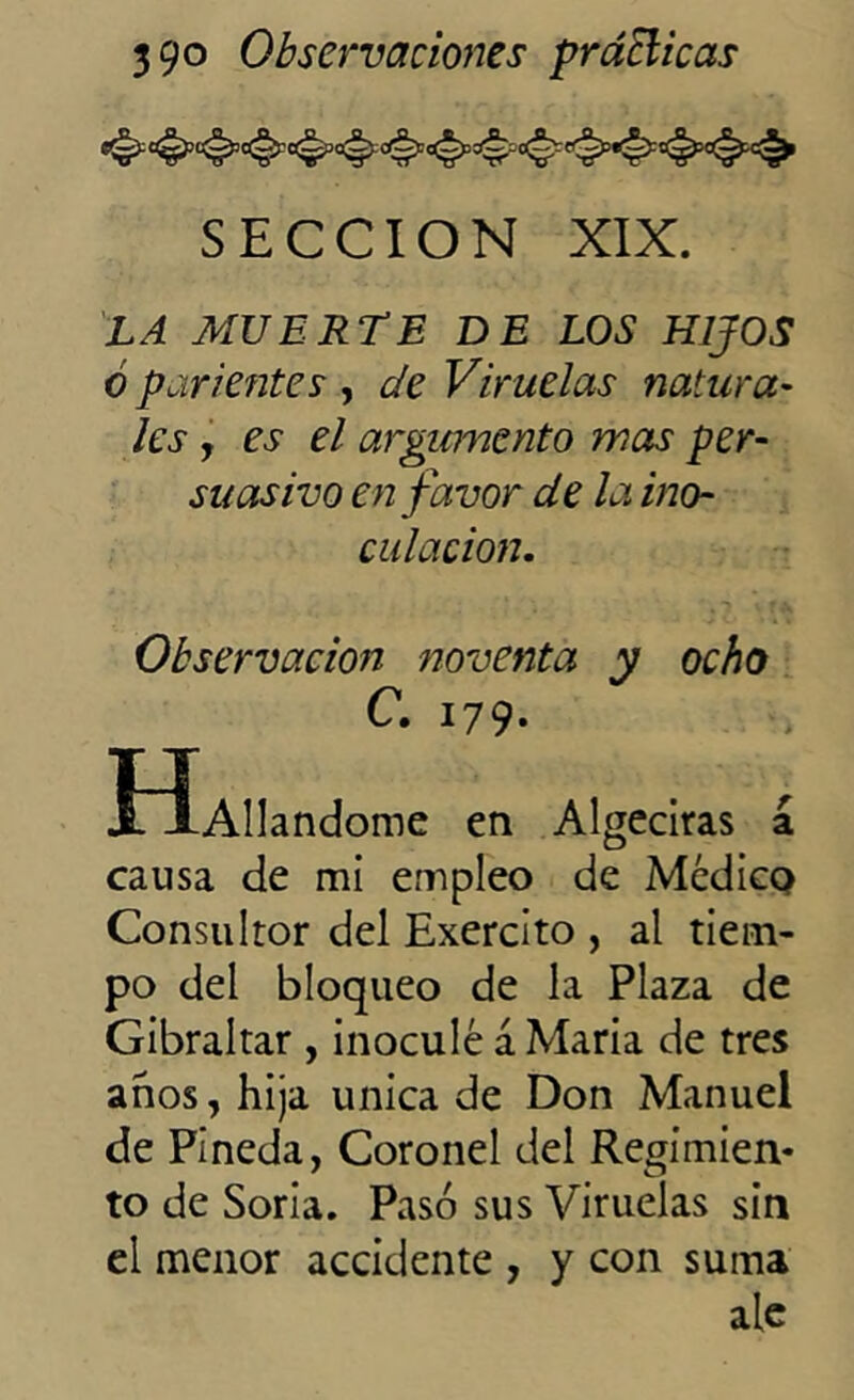 SECCION XIX. LA MUERTE DE LOS HIJOS ó parientes , de Viruelas natura- les y es el argumento mas per- suasivo en favor de la ino- culación. Observación noventa y ocho C. 179. I ÍAllandome en Algeciras á causa de mi empleo de Médico Consultor del Exercito , al tiem- po del bloqueo de la Plaza de Gibraltar , inoculé á María de tres anos, hija única de Don Manuel de Pineda, Coronel del Regimien- to de Soria. Pasó sus Viruelas sin el menor accidente , y con suma ale