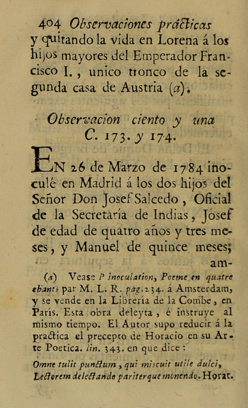 y (Quitando la vida en Lorena a los hijos mayores del Emperador Fran- cisco I. , único tTonco de la se- gunda casa de Austria [a), Observación ciento y una C. 173-y *74- 32n 26 de Marzo de 1784 ino- culé en Madrid á los dos hijos del Señor Don Josef Salcedo , Oficial de la Secretada de Indias, Josef de edad de quatro años y tres me- ses , y Manuel de quince meses; l:: am- (<t) Vease l' inoculadon, Pccme en quatre thant) par M. L. R. pa^.z]4. á Amsterdam, y se vende en la Librería de la Combe, en París. Esta obra deleyta , é instruye al mismo tiempo. El Autor supo reducir á la pra&ica el precepco de Horacio en su Ar- te Poética. Un. 34}. en que dice : Omnt lulit punSlum , qui miscuit utile dulcí, Leíiorcm deleitando pariterque menendo. Horac.