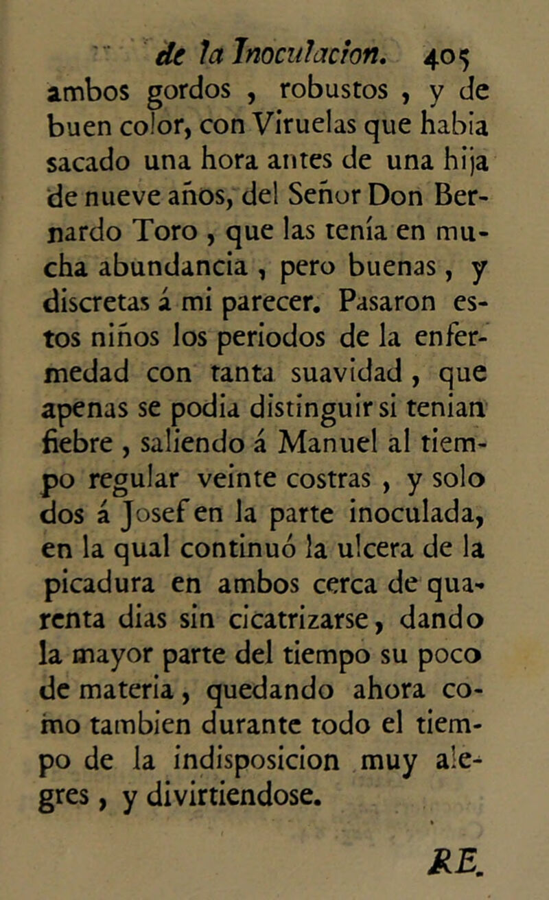 ambos gordos , robustos , y de buen color, con Viruelas que había sacado una hora antes de una hija de nueve años, del Señor Don Ber- nardo Toro , que las tenía en mu- cha abundancia , pero buenas, y discretas á mi parecer. Pasaron es- tos niños los periodos de la enfer- medad con tanta suavidad , que apenas se podía distinguir si tenían fiebre , saliendo á Manuel al tiem- po regular veinte costras , y solo dos á Josef en la parte inoculada, en la qual continuó la ulcera de la picadura en ambos cerca de qua- renta dias sin cicatrizarse, dando la mayor parte del tiempo su poco de materia , quedando ahora co- mo también durante todo el tiem- po de la indisposición muy ale- gres , y divirtiéndose.